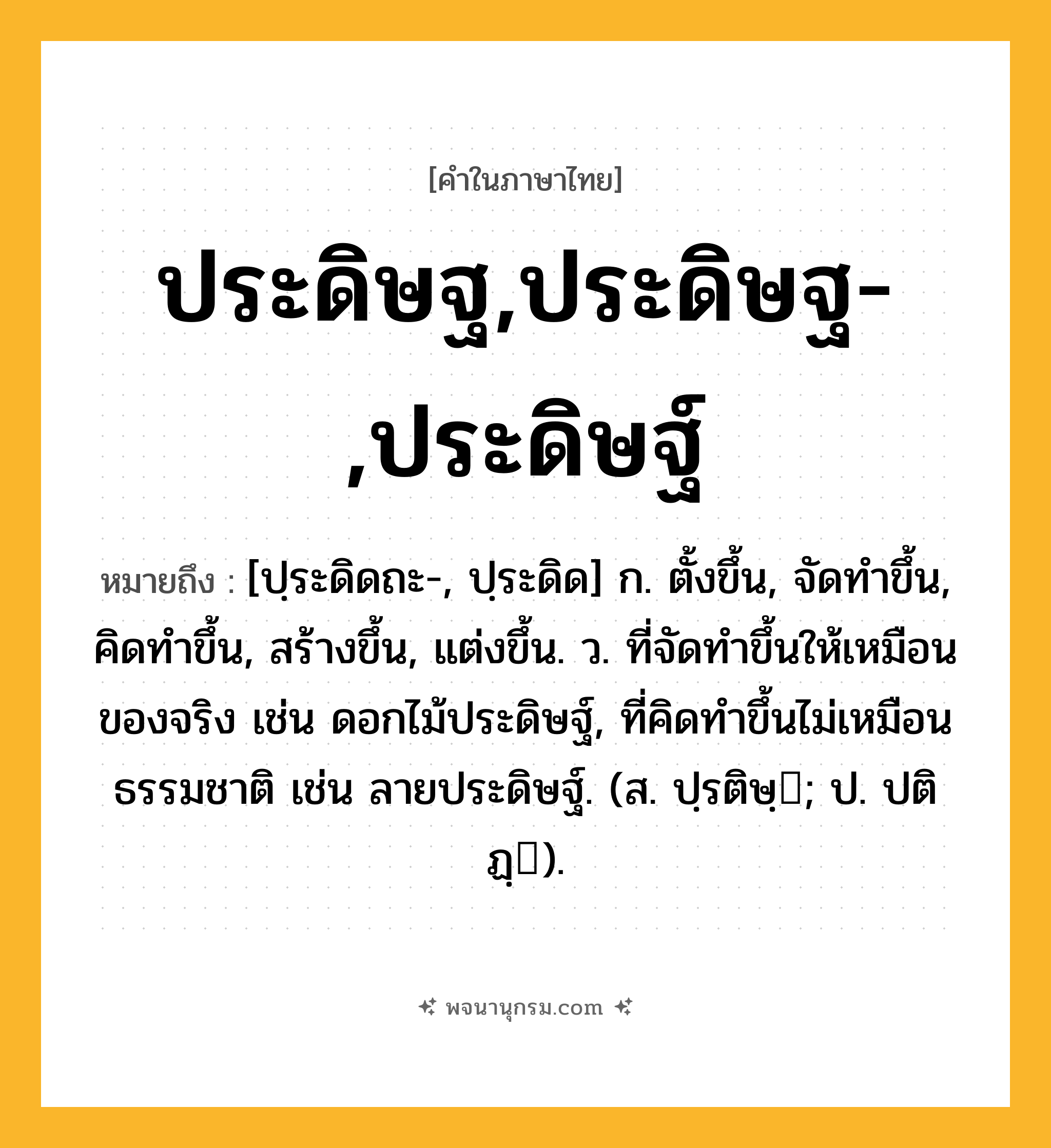 ประดิษฐ,ประดิษฐ-,ประดิษฐ์ ความหมาย หมายถึงอะไร?, คำในภาษาไทย ประดิษฐ,ประดิษฐ-,ประดิษฐ์ หมายถึง [ปฺระดิดถะ-, ปฺระดิด] ก. ตั้งขึ้น, จัดทําขึ้น, คิดทําขึ้น, สร้างขึ้น, แต่งขึ้น. ว. ที่จัดทําขึ้นให้เหมือนของจริง เช่น ดอกไม้ประดิษฐ์, ที่คิดทําขึ้นไม่เหมือนธรรมชาติ เช่น ลายประดิษฐ์. (ส. ปฺรติษฺ; ป. ปติฏฺ).