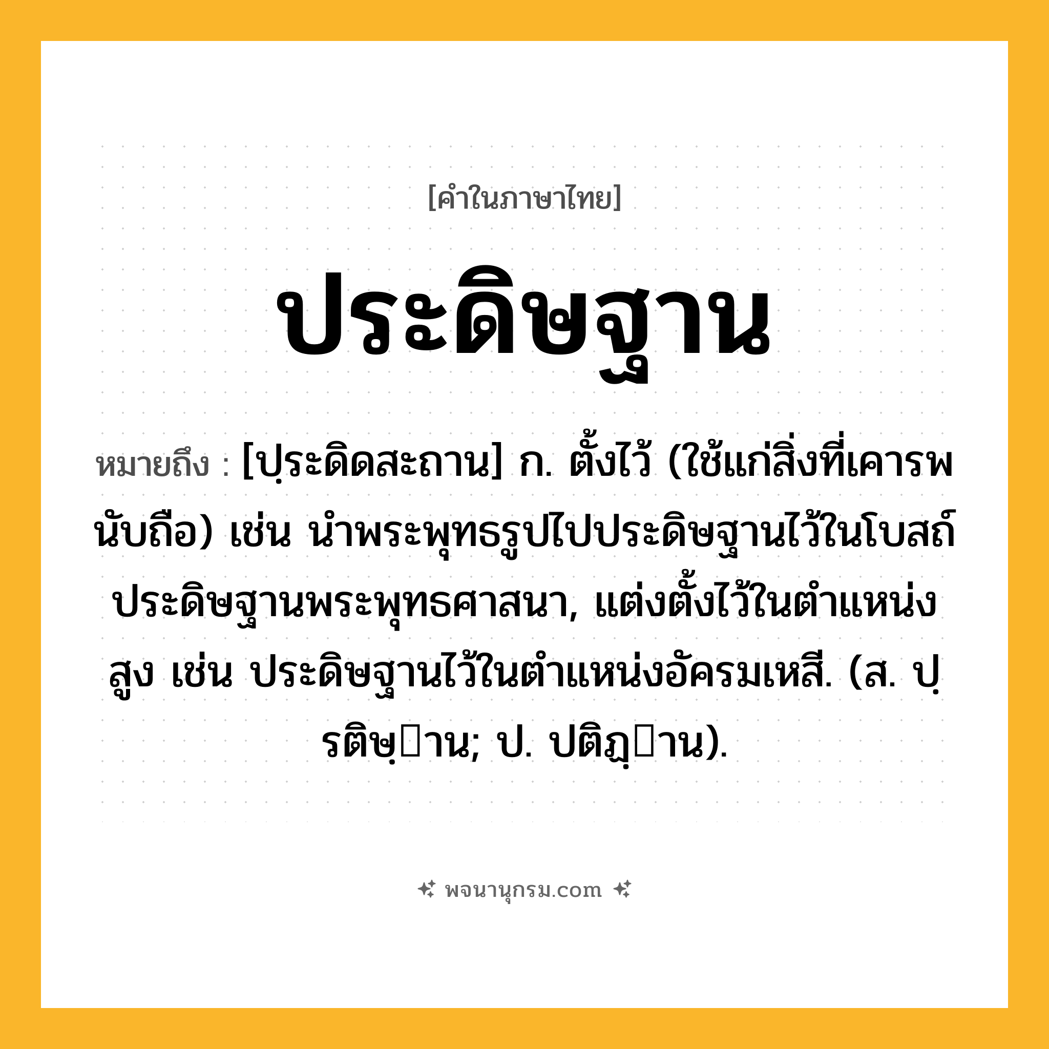ประดิษฐาน ความหมาย หมายถึงอะไร?, คำในภาษาไทย ประดิษฐาน หมายถึง [ปฺระดิดสะถาน] ก. ตั้งไว้ (ใช้แก่สิ่งที่เคารพนับถือ) เช่น นําพระพุทธรูปไปประดิษฐานไว้ในโบสถ์ ประดิษฐานพระพุทธศาสนา, แต่งตั้งไว้ในตําแหน่งสูง เช่น ประดิษฐานไว้ในตําแหน่งอัครมเหสี. (ส. ปฺรติษฺาน; ป. ปติฏฺาน).