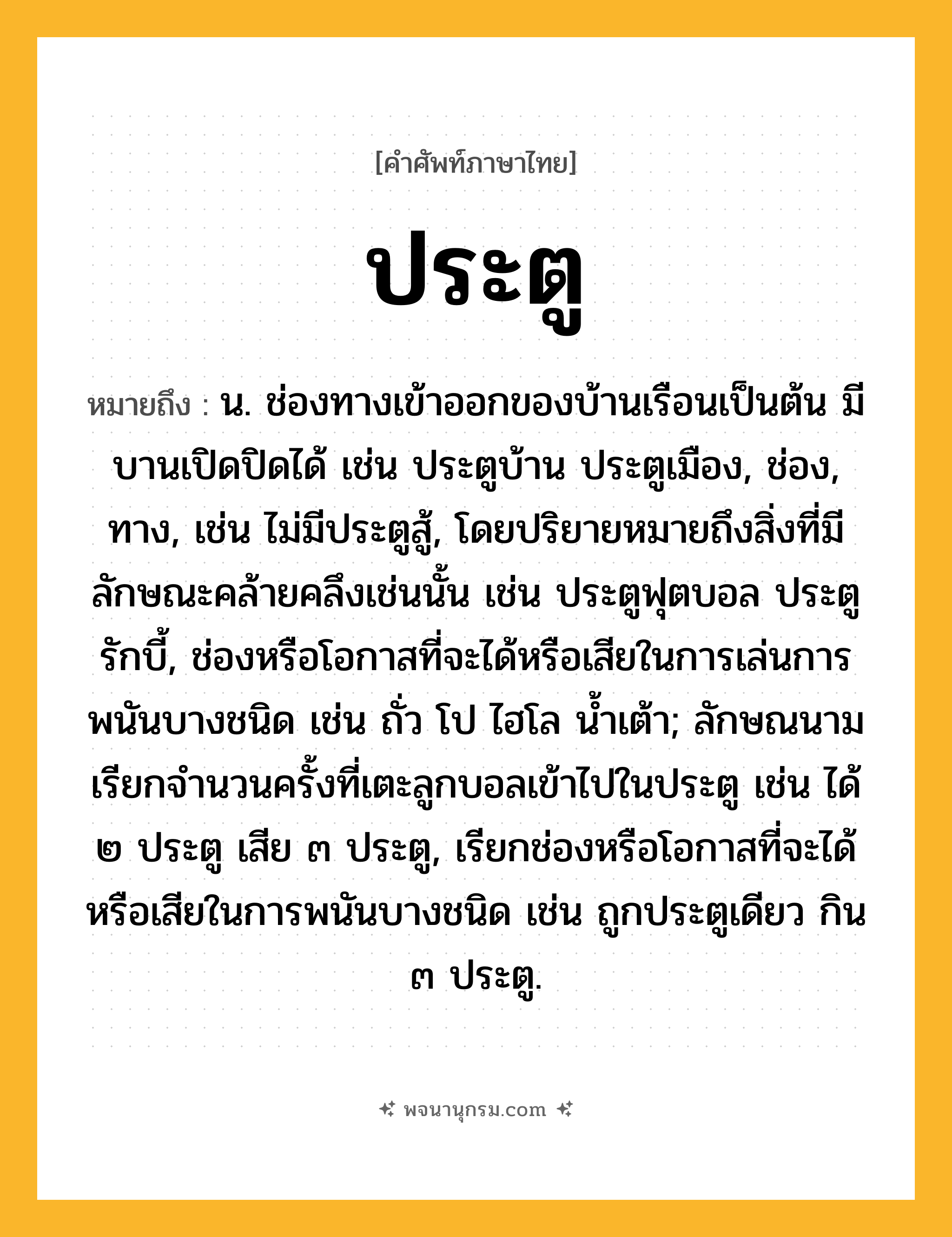 ประตู ความหมาย หมายถึงอะไร?, คำในภาษาไทย ประตู หมายถึง น. ช่องทางเข้าออกของบ้านเรือนเป็นต้น มีบานเปิดปิดได้ เช่น ประตูบ้าน ประตูเมือง, ช่อง, ทาง, เช่น ไม่มีประตูสู้, โดยปริยายหมายถึงสิ่งที่มีลักษณะคล้ายคลึงเช่นนั้น เช่น ประตูฟุตบอล ประตูรักบี้, ช่องหรือโอกาสที่จะได้หรือเสียในการเล่นการพนันบางชนิด เช่น ถั่ว โป ไฮโล นํ้าเต้า; ลักษณนามเรียกจํานวนครั้งที่เตะลูกบอลเข้าไปในประตู เช่น ได้ ๒ ประตู เสีย ๓ ประตู, เรียกช่องหรือโอกาสที่จะได้หรือเสียในการพนันบางชนิด เช่น ถูกประตูเดียว กิน ๓ ประตู.