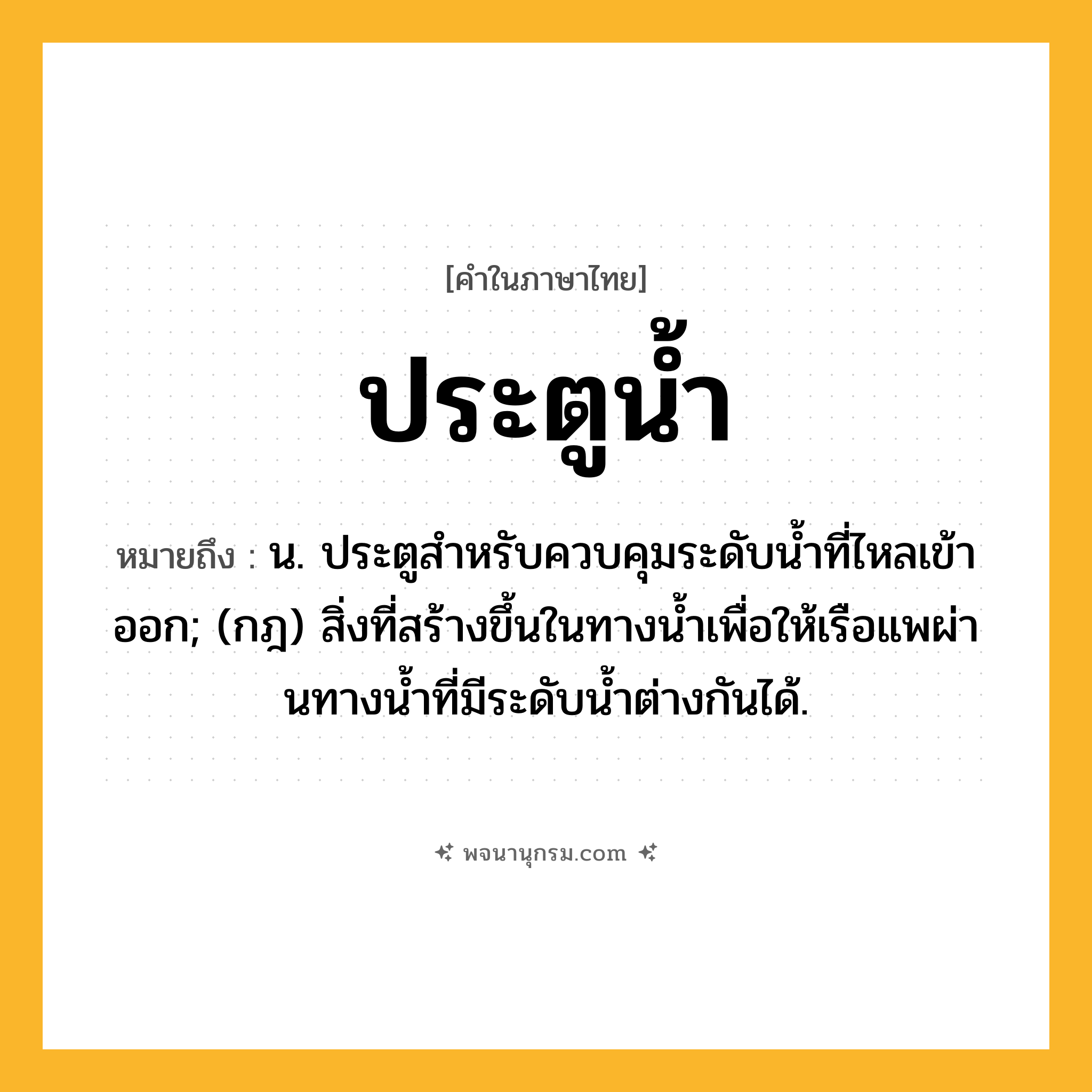 ประตูน้ำ ความหมาย หมายถึงอะไร?, คำในภาษาไทย ประตูน้ำ หมายถึง น. ประตูสําหรับควบคุมระดับนํ้าที่ไหลเข้าออก; (กฎ) สิ่งที่สร้างขึ้นในทางนํ้าเพื่อให้เรือแพผ่านทางนํ้าที่มีระดับนํ้าต่างกันได้.