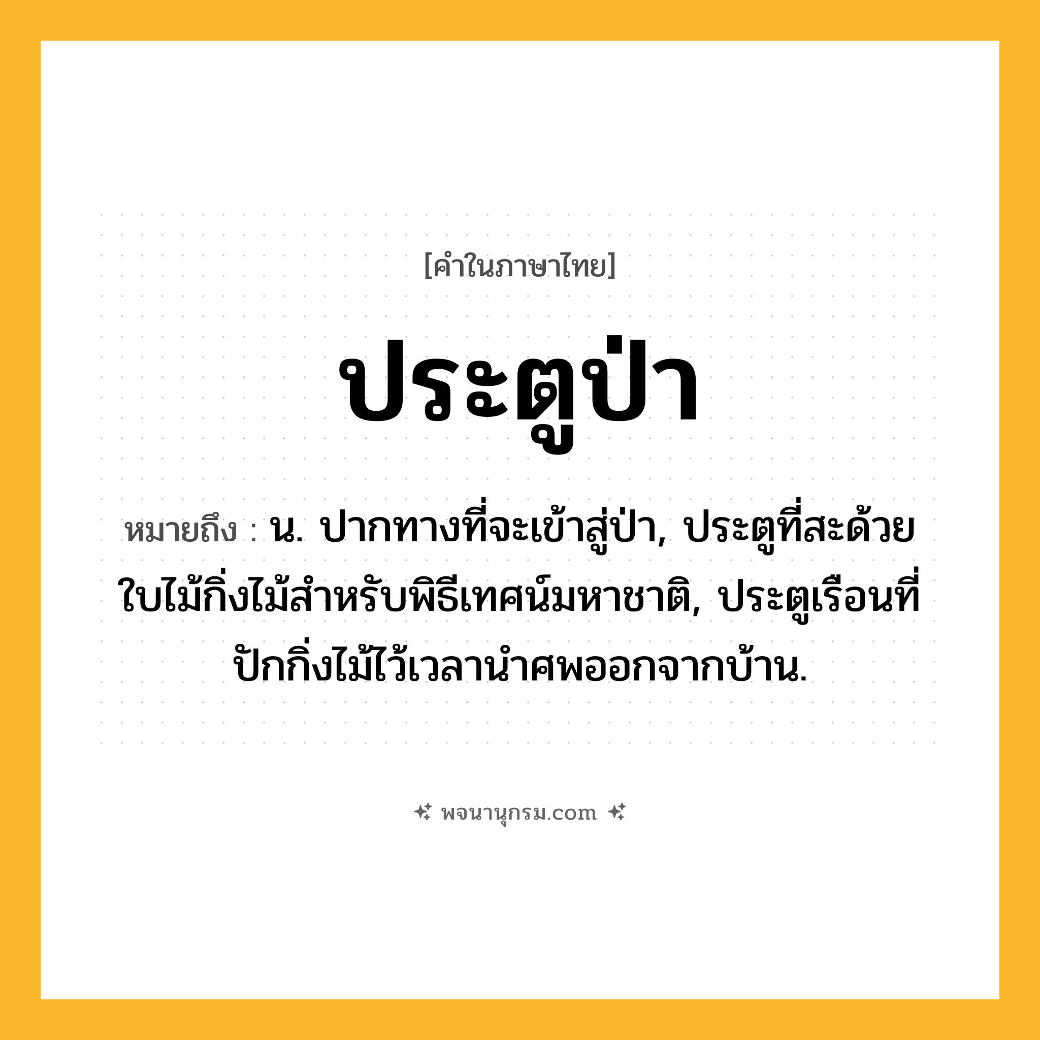ประตูป่า ความหมาย หมายถึงอะไร?, คำในภาษาไทย ประตูป่า หมายถึง น. ปากทางที่จะเข้าสู่ป่า, ประตูที่สะด้วยใบไม้กิ่งไม้สําหรับพิธีเทศน์มหาชาติ, ประตูเรือนที่ปักกิ่งไม้ไว้เวลานําศพออกจากบ้าน.