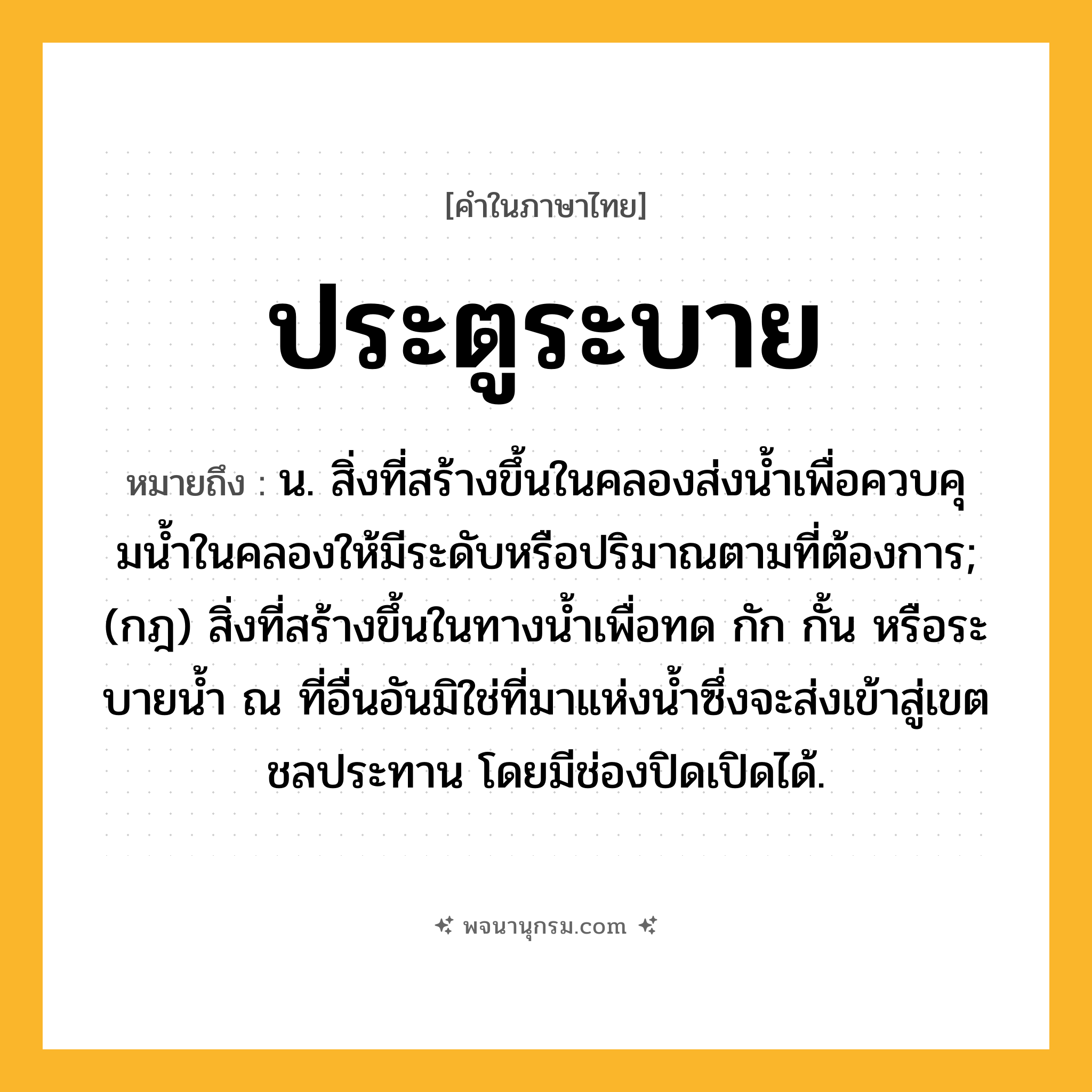 ประตูระบาย ความหมาย หมายถึงอะไร?, คำในภาษาไทย ประตูระบาย หมายถึง น. สิ่งที่สร้างขึ้นในคลองส่งนํ้าเพื่อควบคุมนํ้าในคลองให้มีระดับหรือปริมาณตามที่ต้องการ; (กฎ) สิ่งที่สร้างขึ้นในทางนํ้าเพื่อทด กัก กั้น หรือระบายนํ้า ณ ที่อื่นอันมิใช่ที่มาแห่งนํ้าซึ่งจะส่งเข้าสู่เขตชลประทาน โดยมีช่องปิดเปิดได้.