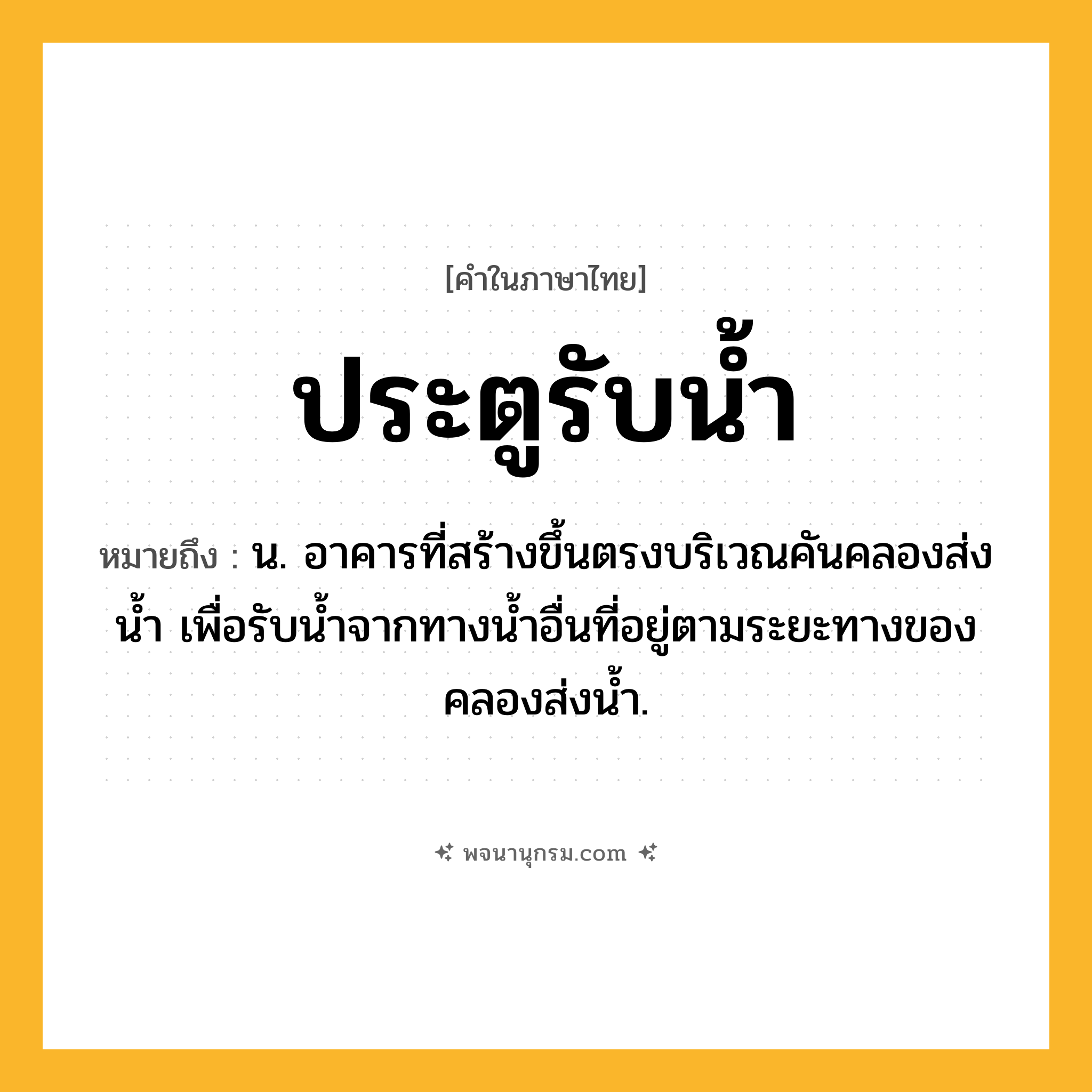 ประตูรับน้ำ ความหมาย หมายถึงอะไร?, คำในภาษาไทย ประตูรับน้ำ หมายถึง น. อาคารที่สร้างขึ้นตรงบริเวณคันคลองส่งนํ้า เพื่อรับนํ้าจากทางนํ้าอื่นที่อยู่ตามระยะทางของคลองส่งนํ้า.