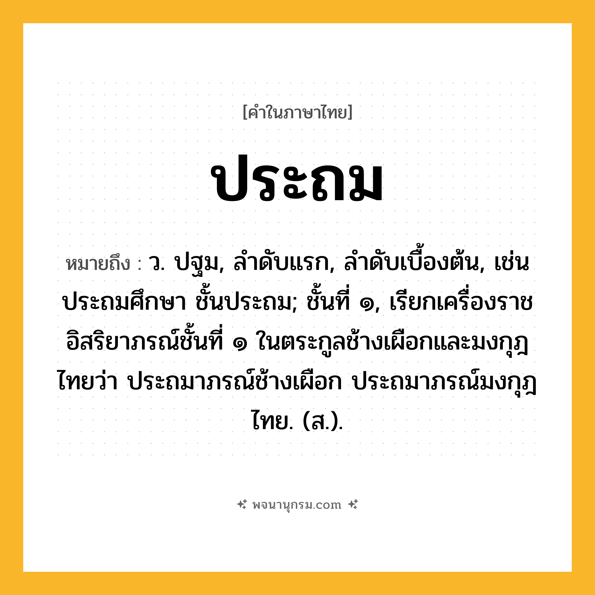 ประถม ความหมาย หมายถึงอะไร?, คำในภาษาไทย ประถม หมายถึง ว. ปฐม, ลําดับแรก, ลําดับเบื้องต้น, เช่น ประถมศึกษา ชั้นประถม; ชั้นที่ ๑, เรียกเครื่องราชอิสริยาภรณ์ชั้นที่ ๑ ในตระกูลช้างเผือกและมงกุฎไทยว่า ประถมาภรณ์ช้างเผือก ประถมาภรณ์มงกุฎไทย. (ส.).