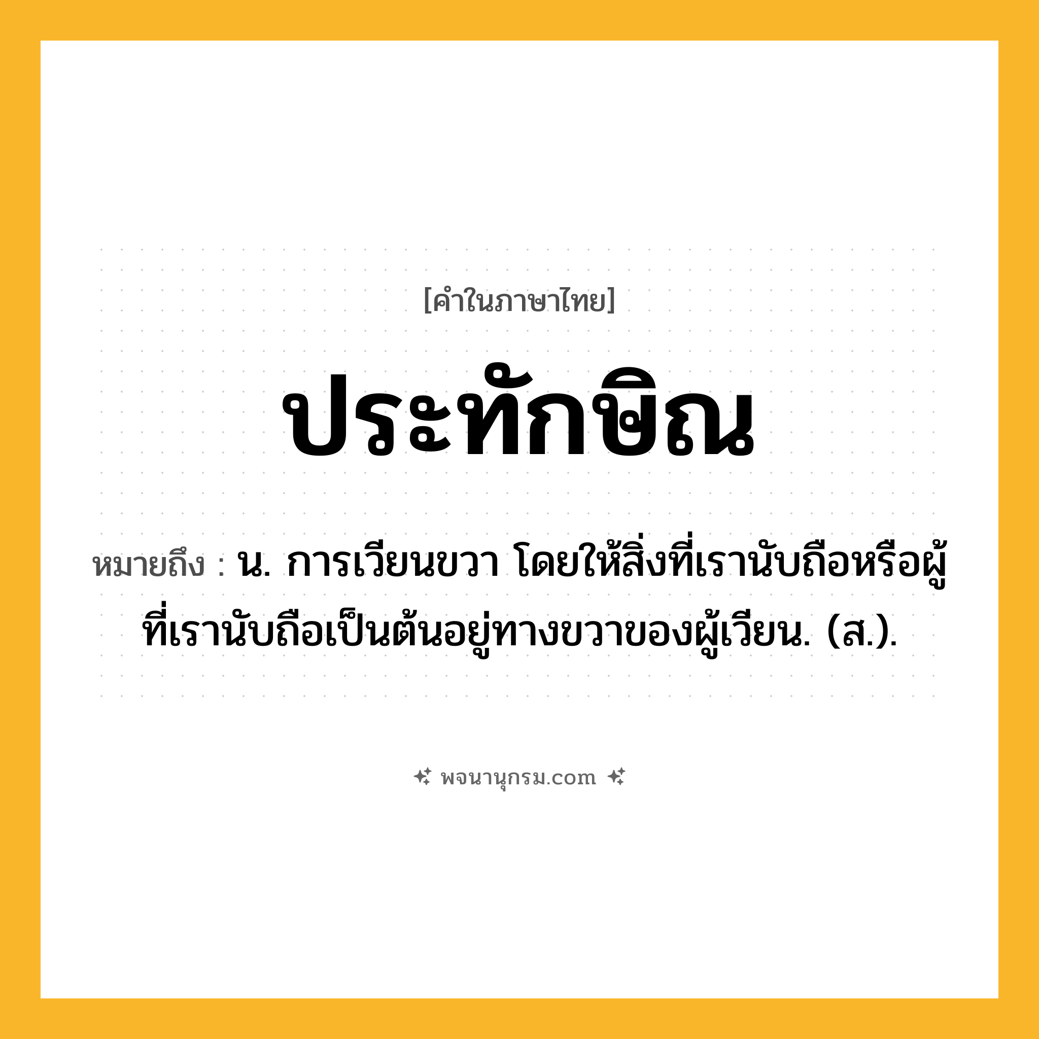 ประทักษิณ ความหมาย หมายถึงอะไร?, คำในภาษาไทย ประทักษิณ หมายถึง น. การเวียนขวา โดยให้สิ่งที่เรานับถือหรือผู้ที่เรานับถือเป็นต้นอยู่ทางขวาของผู้เวียน. (ส.).