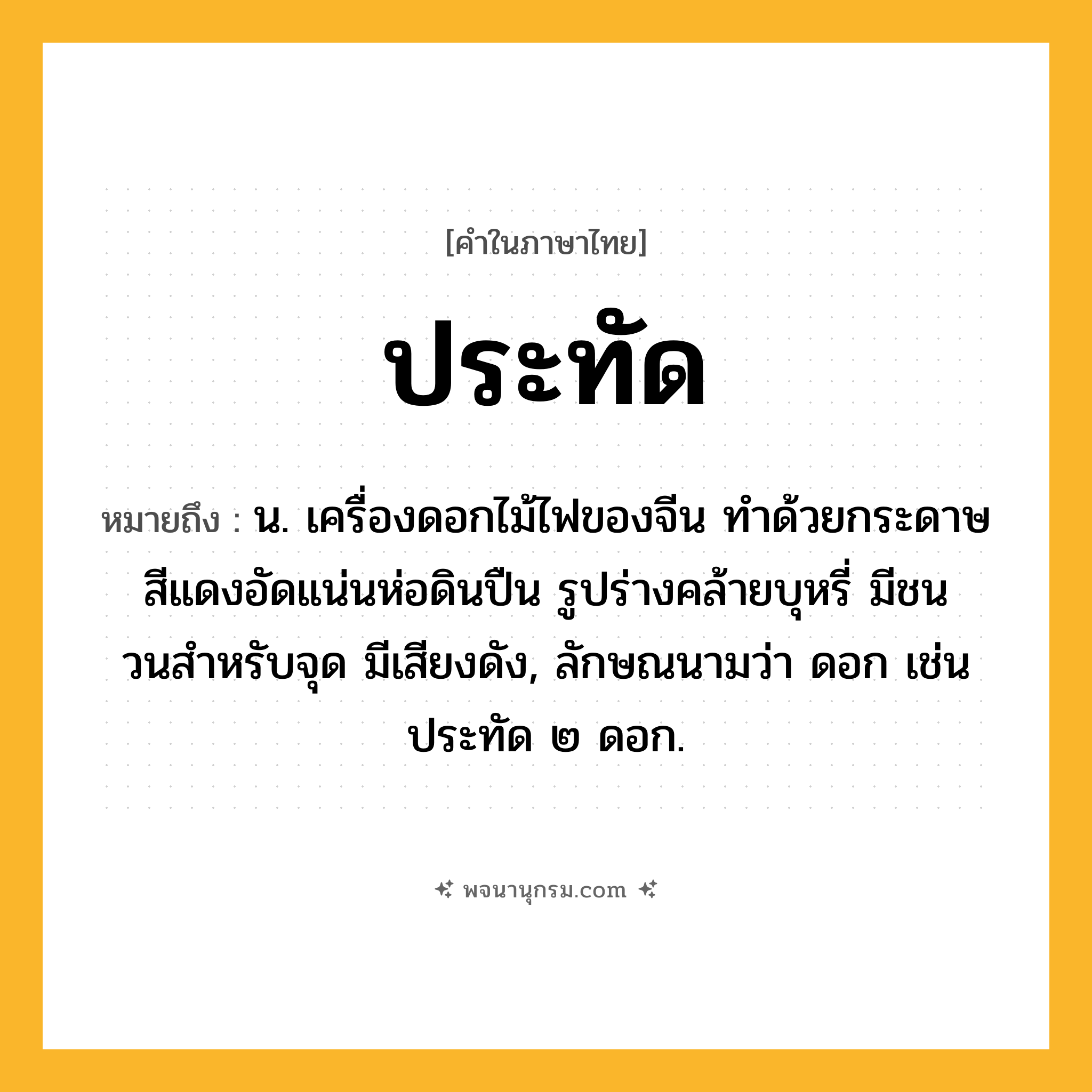ประทัด ความหมาย หมายถึงอะไร?, คำในภาษาไทย ประทัด หมายถึง น. เครื่องดอกไม้ไฟของจีน ทําด้วยกระดาษสีแดงอัดแน่นห่อดินปืน รูปร่างคล้ายบุหรี่ มีชนวนสําหรับจุด มีเสียงดัง, ลักษณนามว่า ดอก เช่น ประทัด ๒ ดอก.