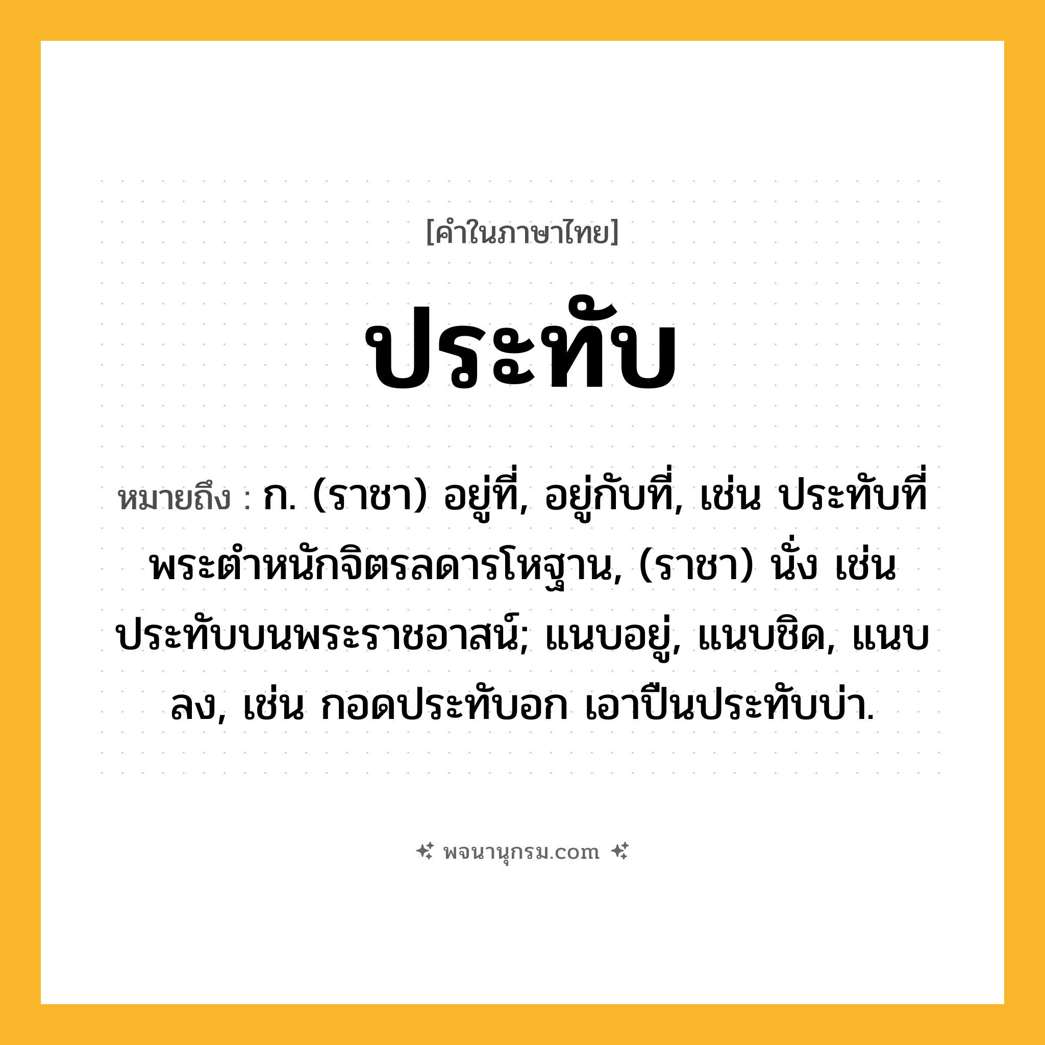 ประทับ ความหมาย หมายถึงอะไร?, คำในภาษาไทย ประทับ หมายถึง ก. (ราชา) อยู่ที่, อยู่กับที่, เช่น ประทับที่พระตําหนักจิตรลดารโหฐาน, (ราชา) นั่ง เช่น ประทับบนพระราชอาสน์; แนบอยู่, แนบชิด, แนบลง, เช่น กอดประทับอก เอาปืนประทับบ่า.
