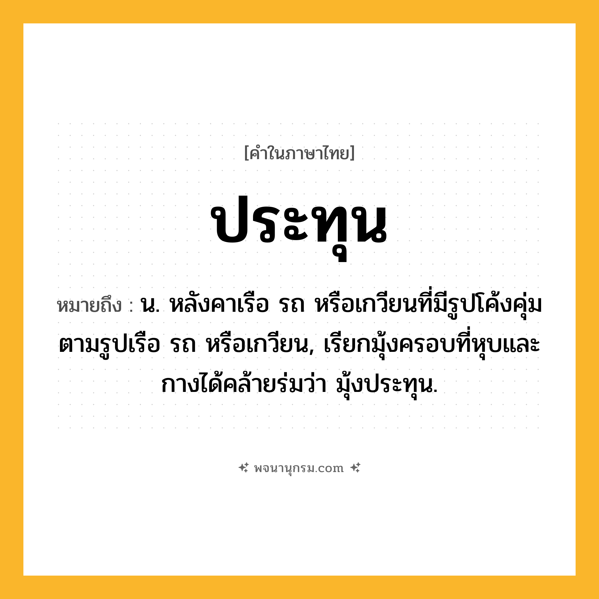 ประทุน ความหมาย หมายถึงอะไร?, คำในภาษาไทย ประทุน หมายถึง น. หลังคาเรือ รถ หรือเกวียนที่มีรูปโค้งคุ่มตามรูปเรือ รถ หรือเกวียน, เรียกมุ้งครอบที่หุบและกางได้คล้ายร่มว่า มุ้งประทุน.