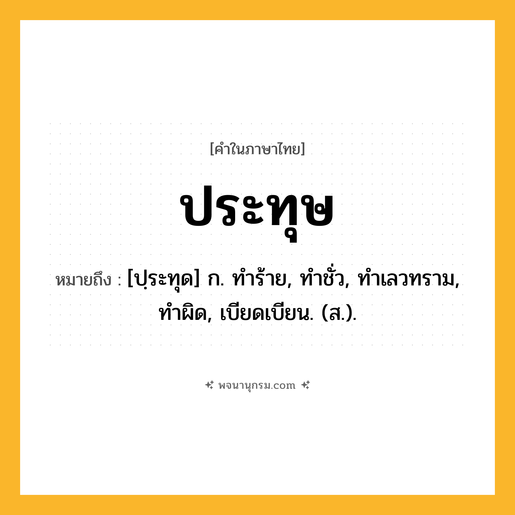ประทุษ ความหมาย หมายถึงอะไร?, คำในภาษาไทย ประทุษ หมายถึง [ปฺระทุด] ก. ทําร้าย, ทําชั่ว, ทําเลวทราม, ทําผิด, เบียดเบียน. (ส.).