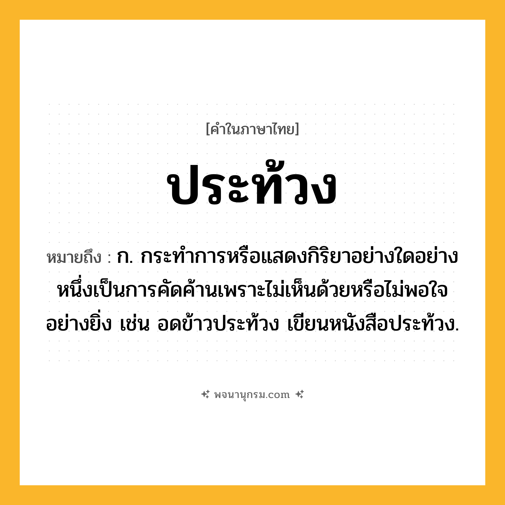 ประท้วง ความหมาย หมายถึงอะไร?, คำในภาษาไทย ประท้วง หมายถึง ก. กระทําการหรือแสดงกิริยาอย่างใดอย่างหนึ่งเป็นการคัดค้านเพราะไม่เห็นด้วยหรือไม่พอใจอย่างยิ่ง เช่น อดข้าวประท้วง เขียนหนังสือประท้วง.