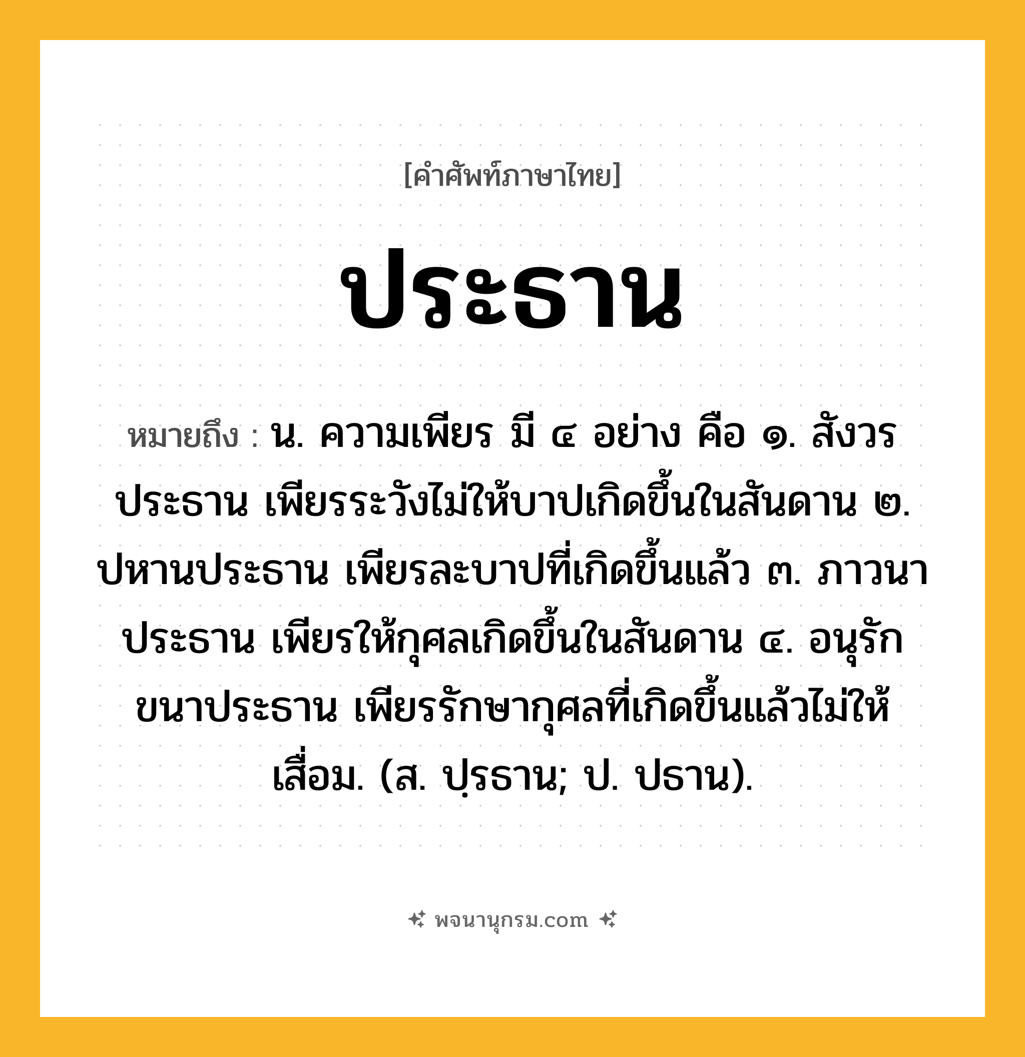 ประธาน ความหมาย หมายถึงอะไร?, คำในภาษาไทย ประธาน หมายถึง น. ความเพียร มี ๔ อย่าง คือ ๑. สังวรประธาน เพียรระวังไม่ให้บาปเกิดขึ้นในสันดาน ๒. ปหานประธาน เพียรละบาปที่เกิดขึ้นแล้ว ๓. ภาวนาประธาน เพียรให้กุศลเกิดขึ้นในสันดาน ๔. อนุรักขนาประธาน เพียรรักษากุศลที่เกิดขึ้นแล้วไม่ให้เสื่อม. (ส. ปฺรธาน; ป. ปธาน).