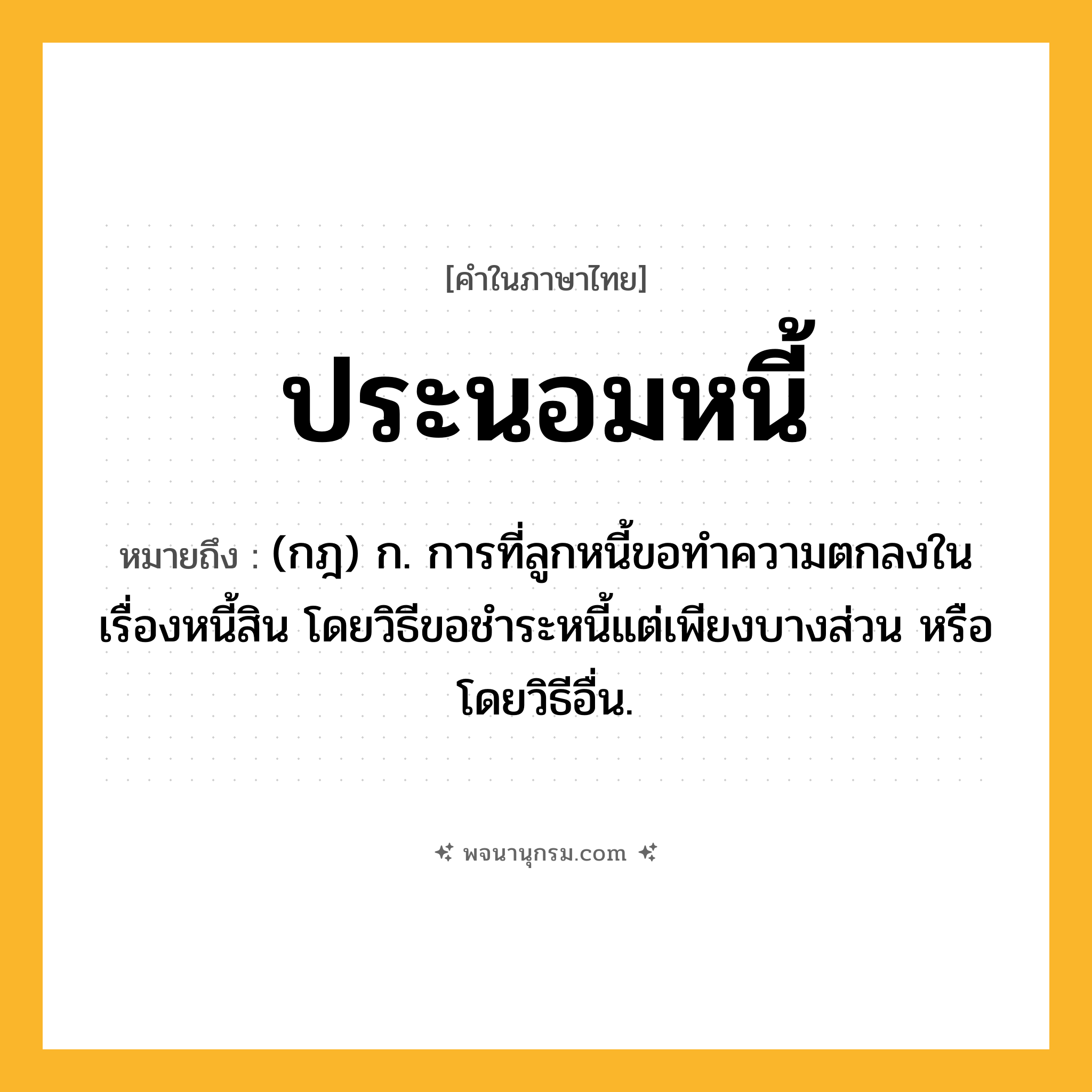 ประนอมหนี้ ความหมาย หมายถึงอะไร?, คำในภาษาไทย ประนอมหนี้ หมายถึง (กฎ) ก. การที่ลูกหนี้ขอทําความตกลงในเรื่องหนี้สิน โดยวิธีขอชําระหนี้แต่เพียงบางส่วน หรือโดยวิธีอื่น.
