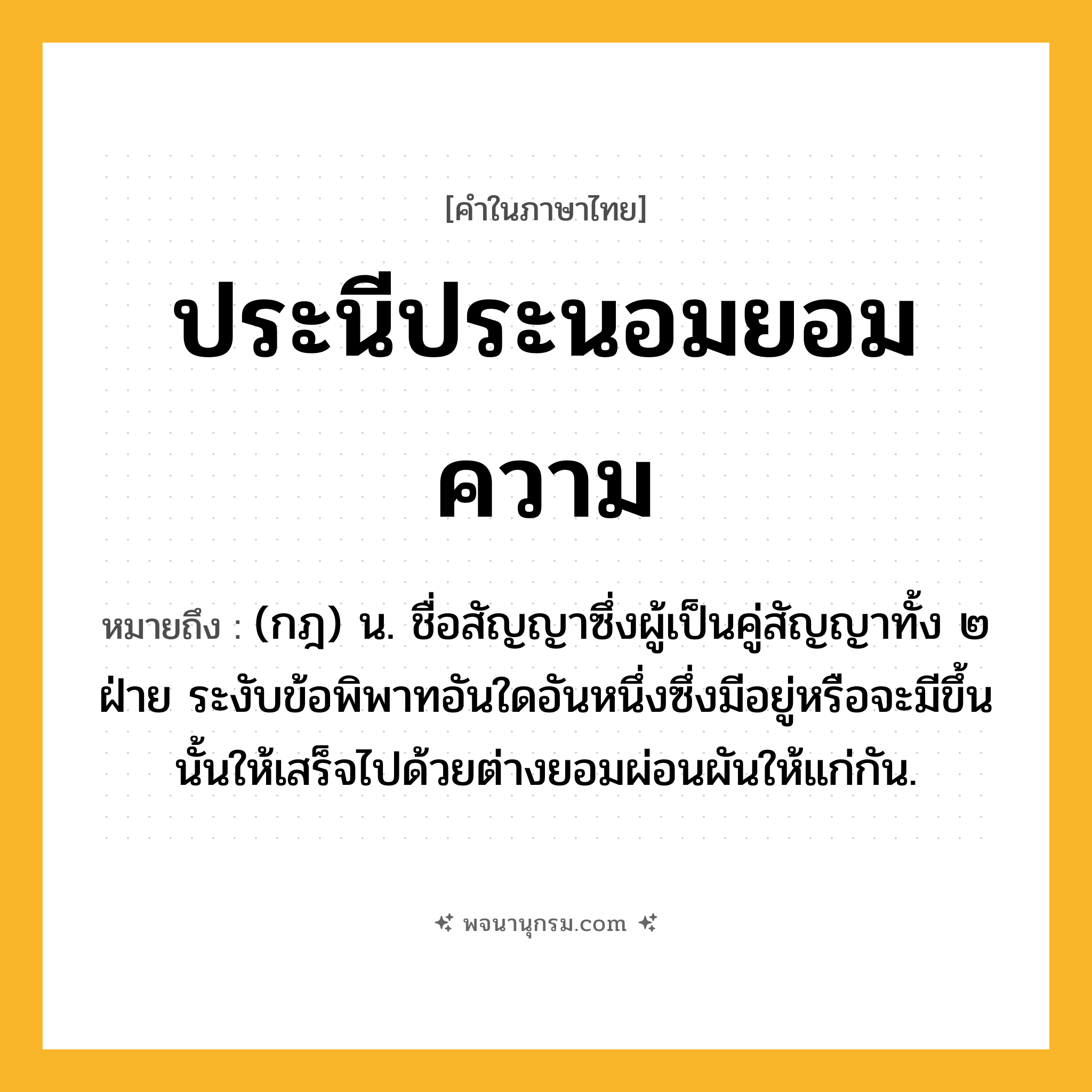 ประนีประนอมยอมความ ความหมาย หมายถึงอะไร?, คำในภาษาไทย ประนีประนอมยอมความ หมายถึง (กฎ) น. ชื่อสัญญาซึ่งผู้เป็นคู่สัญญาทั้ง ๒ ฝ่าย ระงับข้อพิพาทอันใดอันหนึ่งซึ่งมีอยู่หรือจะมีขึ้นนั้นให้เสร็จไปด้วยต่างยอมผ่อนผันให้แก่กัน.
