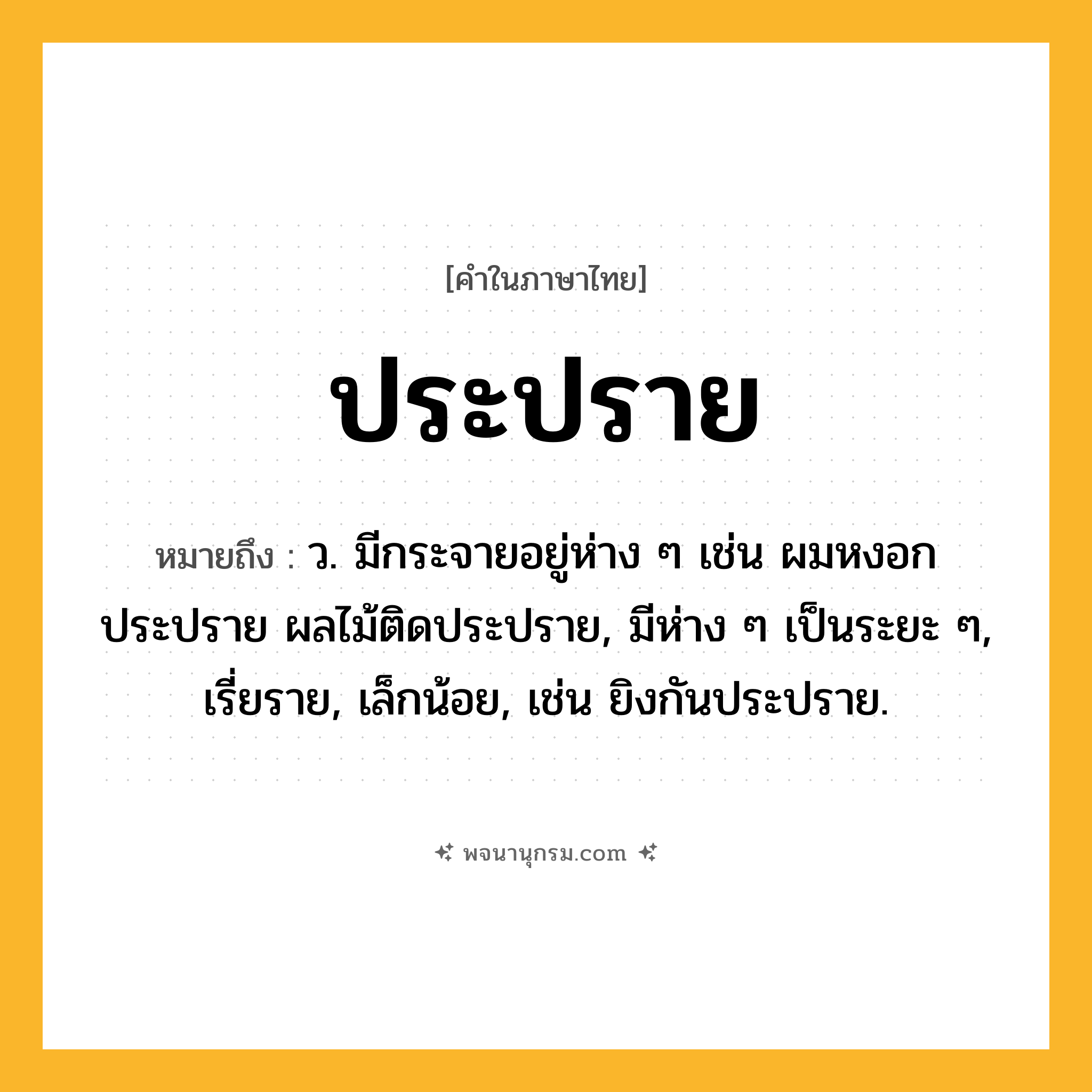 ประปราย ความหมาย หมายถึงอะไร?, คำในภาษาไทย ประปราย หมายถึง ว. มีกระจายอยู่ห่าง ๆ เช่น ผมหงอกประปราย ผลไม้ติดประปราย, มีห่าง ๆ เป็นระยะ ๆ, เรี่ยราย, เล็กน้อย, เช่น ยิงกันประปราย.