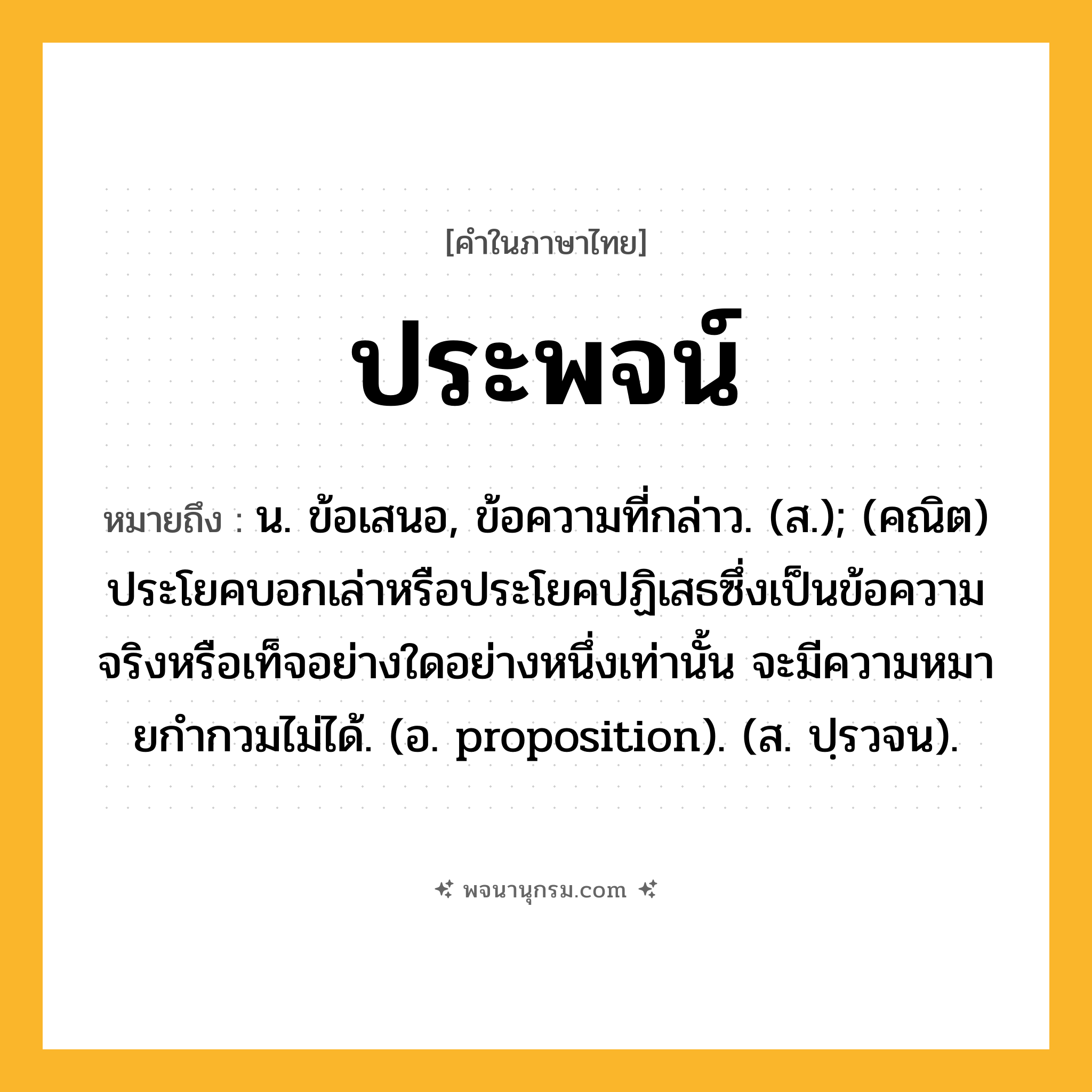 ประพจน์ ความหมาย หมายถึงอะไร?, คำในภาษาไทย ประพจน์ หมายถึง น. ข้อเสนอ, ข้อความที่กล่าว. (ส.); (คณิต) ประโยคบอกเล่าหรือประโยคปฏิเสธซึ่งเป็นข้อความจริงหรือเท็จอย่างใดอย่างหนึ่งเท่านั้น จะมีความหมายกํากวมไม่ได้. (อ. proposition). (ส. ปฺรวจน).