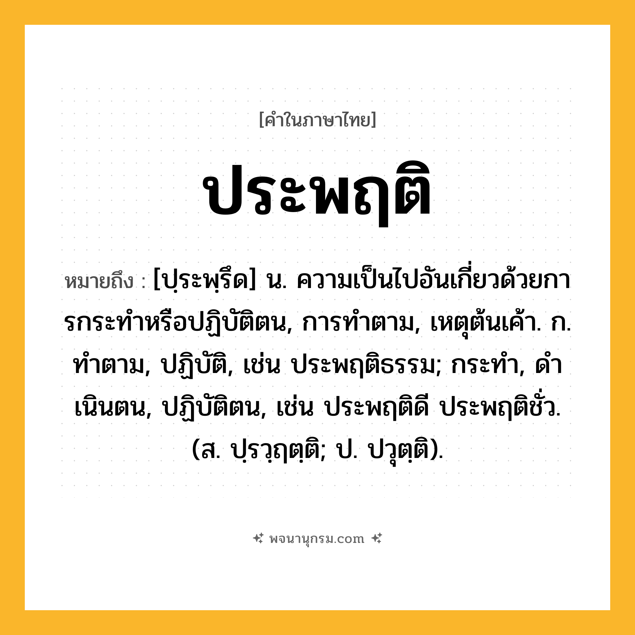 ประพฤติ ความหมาย หมายถึงอะไร?, คำในภาษาไทย ประพฤติ หมายถึง [ปฺระพฺรึด] น. ความเป็นไปอันเกี่ยวด้วยการกระทําหรือปฏิบัติตน, การทําตาม, เหตุต้นเค้า. ก. ทําตาม, ปฏิบัติ, เช่น ประพฤติธรรม; กระทํา, ดําเนินตน, ปฏิบัติตน, เช่น ประพฤติดี ประพฤติชั่ว. (ส. ปฺรวฺฤตฺติ; ป. ปวุตฺติ).