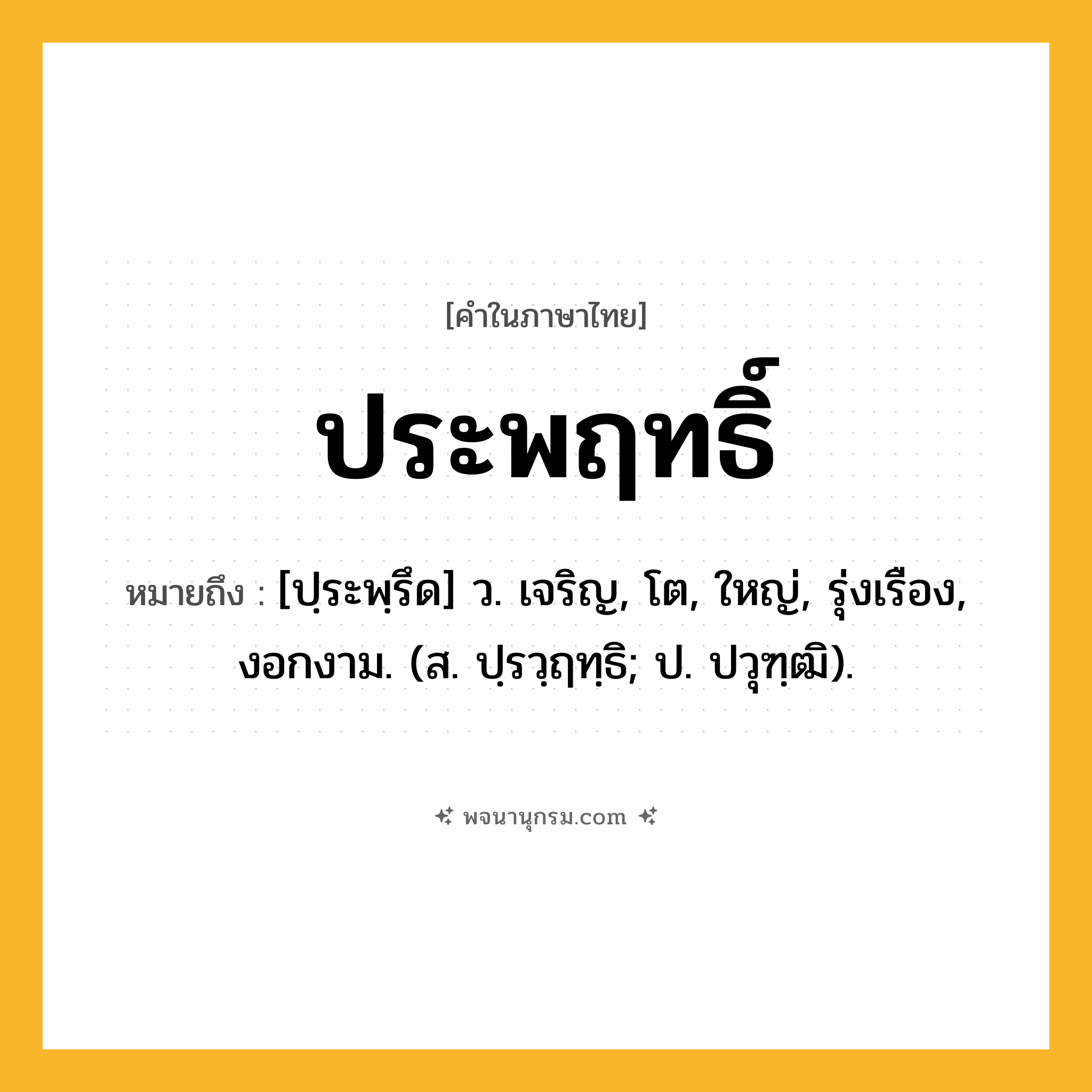 ประพฤทธิ์ ความหมาย หมายถึงอะไร?, คำในภาษาไทย ประพฤทธิ์ หมายถึง [ปฺระพฺรึด] ว. เจริญ, โต, ใหญ่, รุ่งเรือง, งอกงาม. (ส. ปฺรวฺฤทฺธิ; ป. ปวุฑฺฒิ).