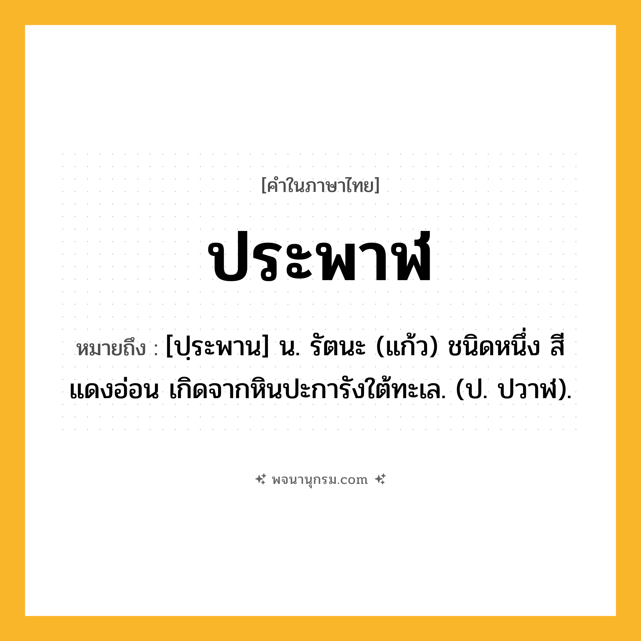 ประพาฬ ความหมาย หมายถึงอะไร?, คำในภาษาไทย ประพาฬ หมายถึง [ปฺระพาน] น. รัตนะ (แก้ว) ชนิดหนึ่ง สีแดงอ่อน เกิดจากหินปะการังใต้ทะเล. (ป. ปวาฬ).