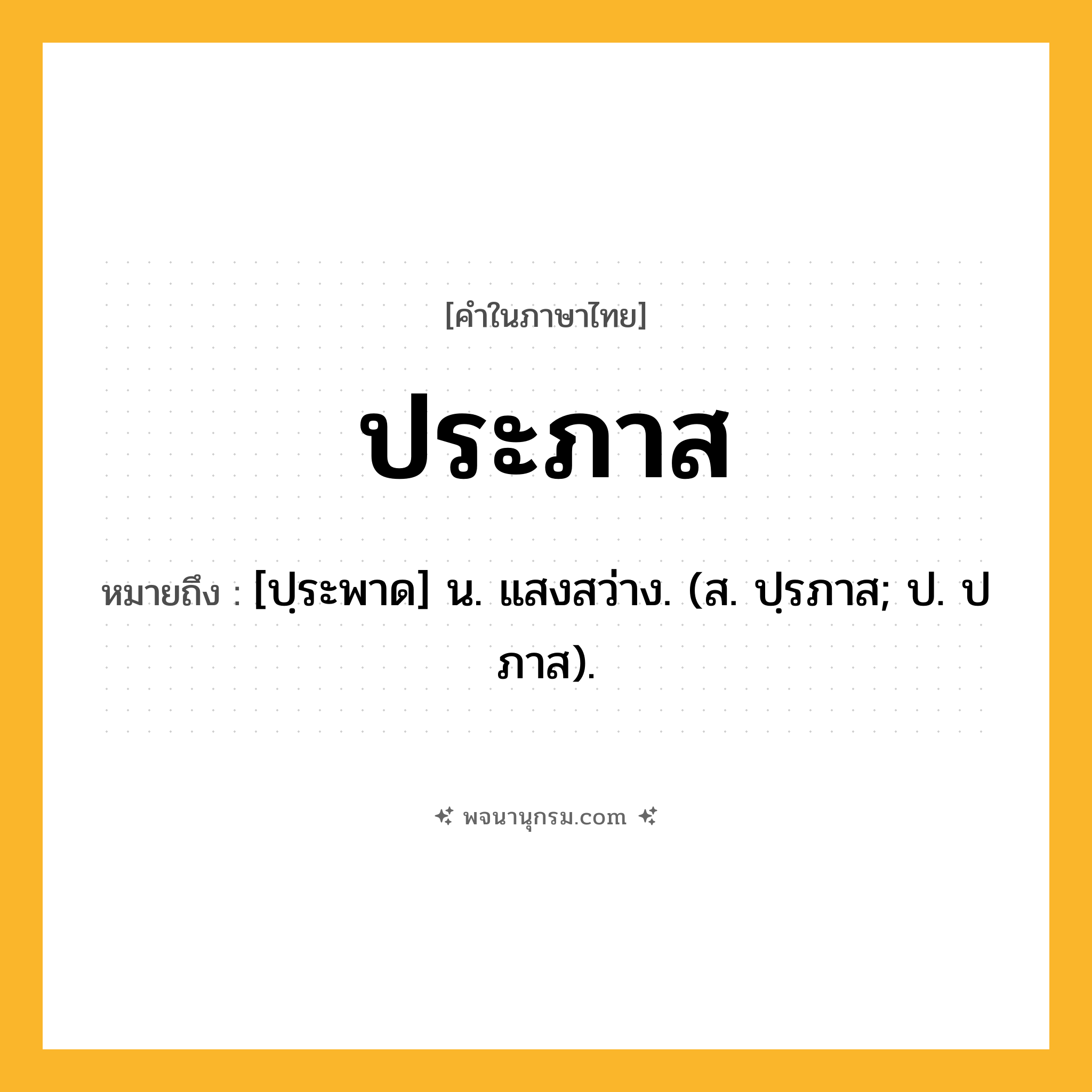 ประภาส ความหมาย หมายถึงอะไร?, คำในภาษาไทย ประภาส หมายถึง [ปฺระพาด] น. แสงสว่าง. (ส. ปฺรภาส; ป. ปภาส).