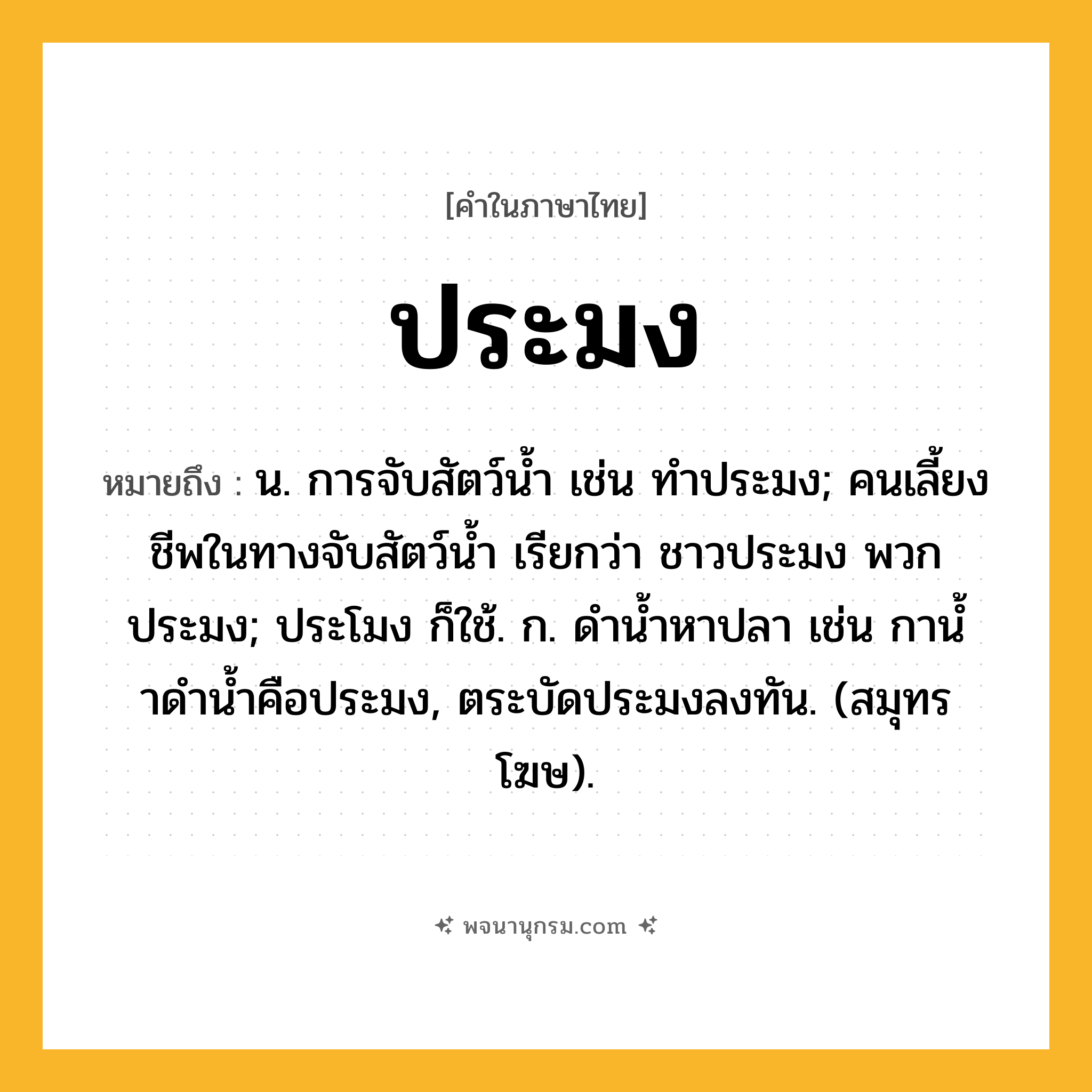 ประมง ความหมาย หมายถึงอะไร?, คำในภาษาไทย ประมง หมายถึง น. การจับสัตว์นํ้า เช่น ทําประมง; คนเลี้ยงชีพในทางจับสัตว์นํ้า เรียกว่า ชาวประมง พวกประมง; ประโมง ก็ใช้. ก. ดํานํ้าหาปลา เช่น กานํ้าดํานํ้าคือประมง, ตระบัดประมงลงทัน. (สมุทรโฆษ).