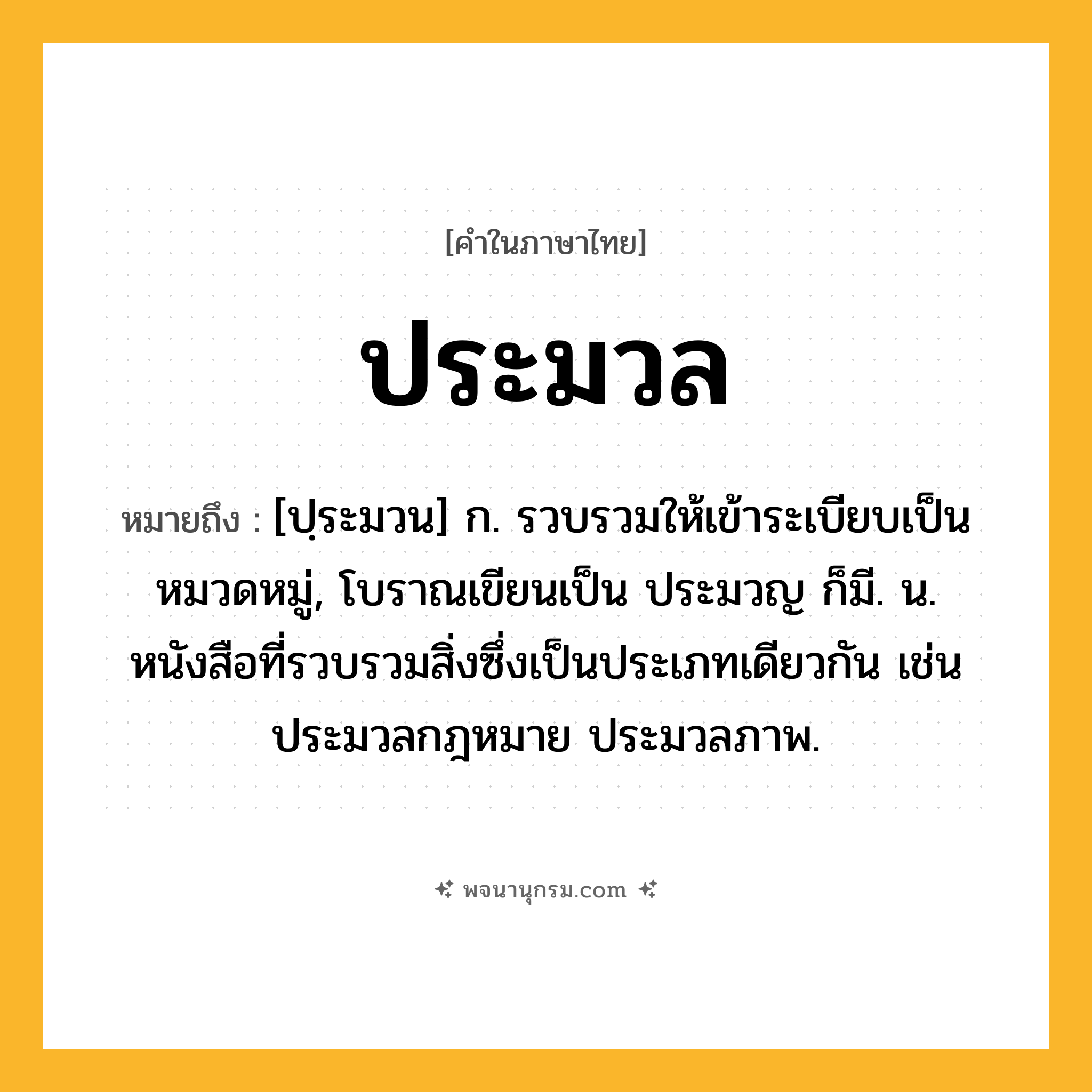 ประมวล ความหมาย หมายถึงอะไร?, คำในภาษาไทย ประมวล หมายถึง [ปฺระมวน] ก. รวบรวมให้เข้าระเบียบเป็นหมวดหมู่, โบราณเขียนเป็น ประมวญ ก็มี. น. หนังสือที่รวบรวมสิ่งซึ่งเป็นประเภทเดียวกัน เช่น ประมวลกฎหมาย ประมวลภาพ.