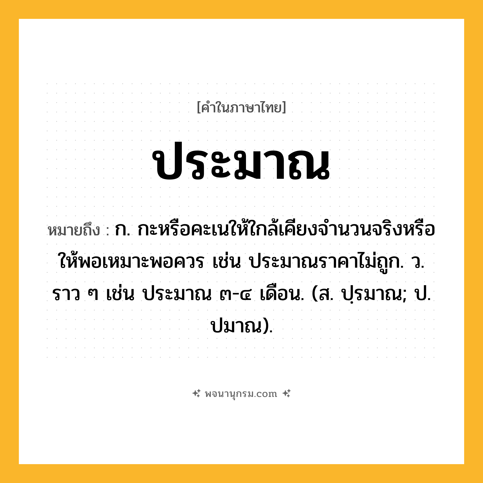 ประมาณ ความหมาย หมายถึงอะไร?, คำในภาษาไทย ประมาณ หมายถึง ก. กะหรือคะเนให้ใกล้เคียงจํานวนจริงหรือให้พอเหมาะพอควร เช่น ประมาณราคาไม่ถูก. ว. ราว ๆ เช่น ประมาณ ๓-๔ เดือน. (ส. ปฺรมาณ; ป. ปมาณ).