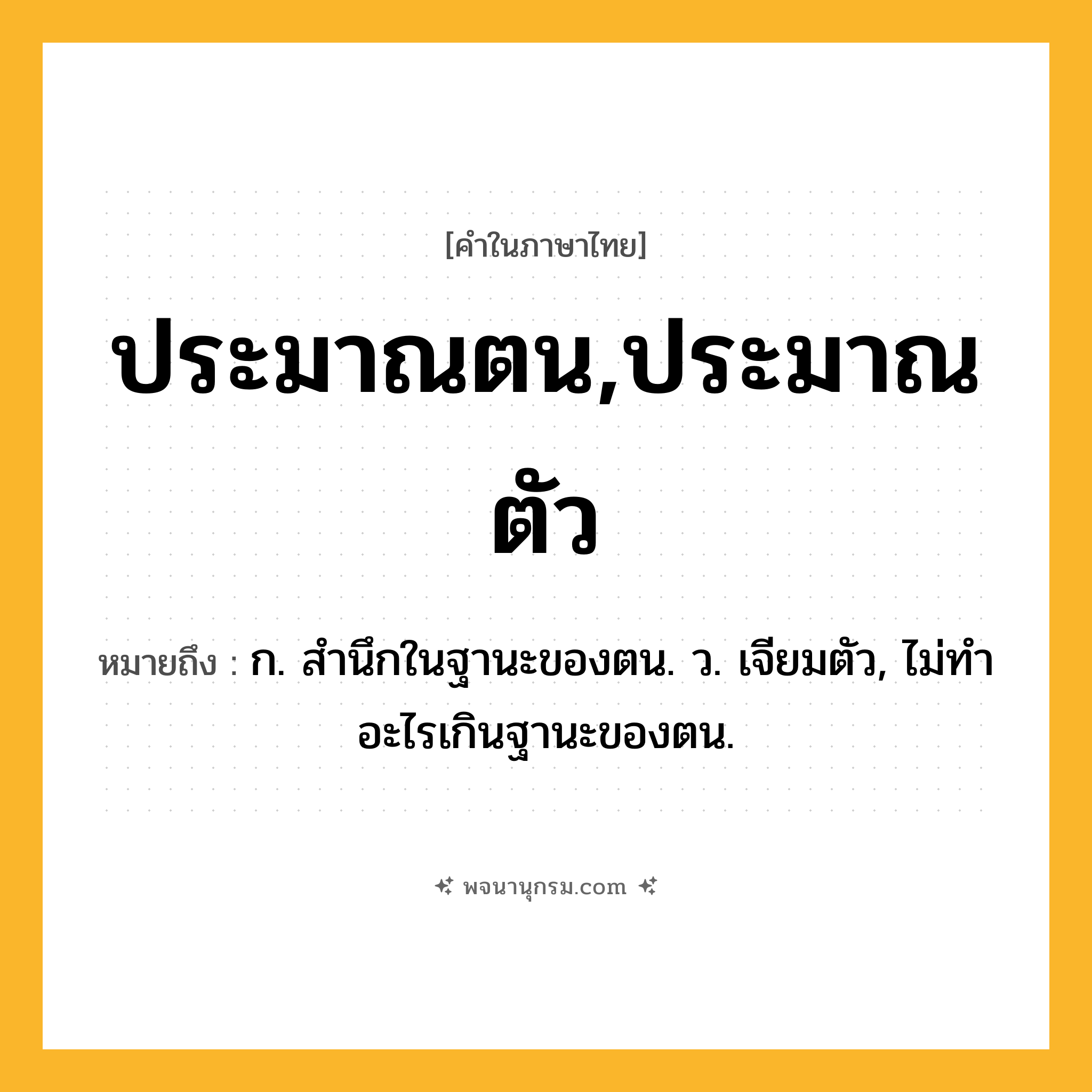 ประมาณตน,ประมาณตัว ความหมาย หมายถึงอะไร?, คำในภาษาไทย ประมาณตน,ประมาณตัว หมายถึง ก. สํานึกในฐานะของตน. ว. เจียมตัว, ไม่ทําอะไรเกินฐานะของตน.