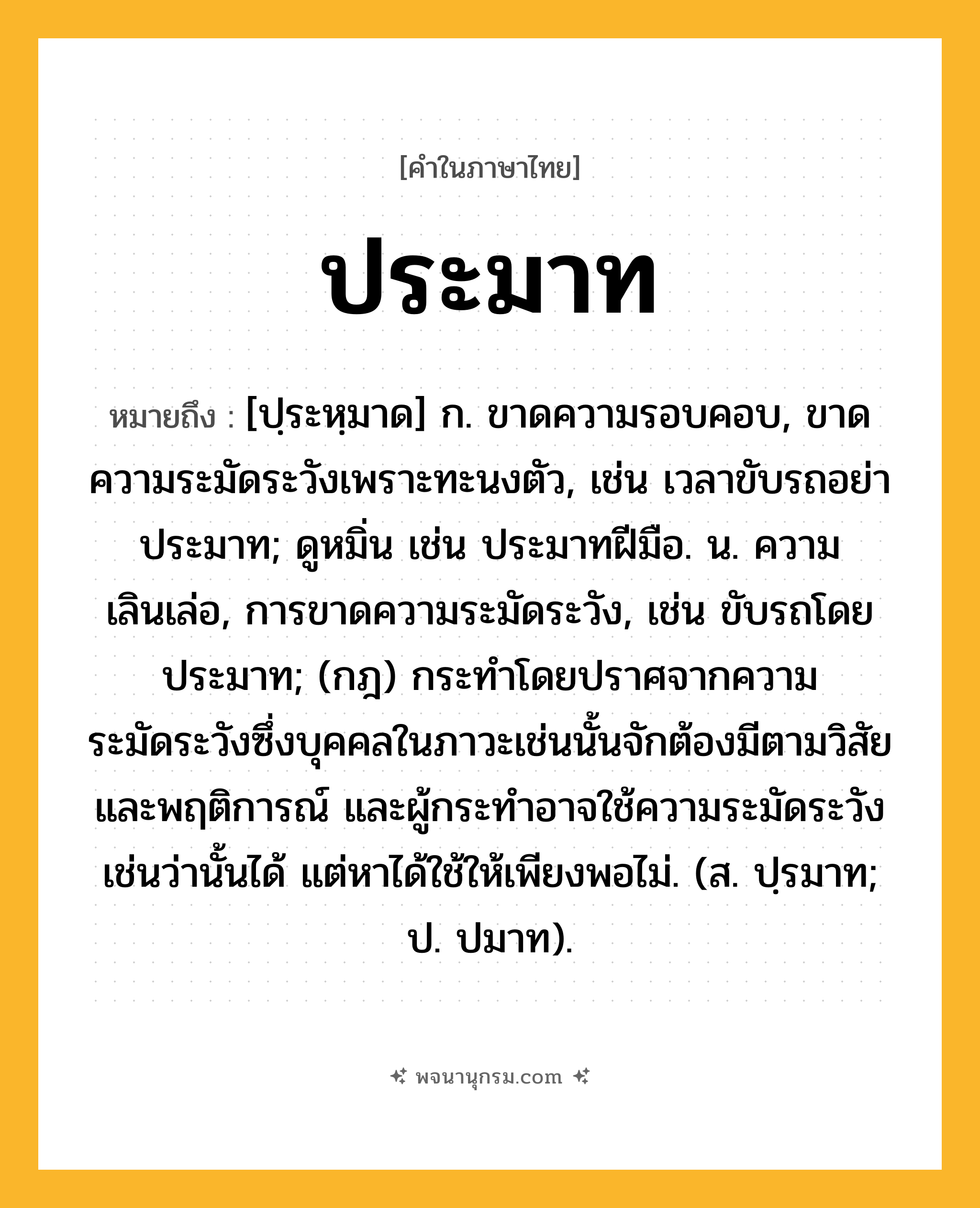 ประมาท ความหมาย หมายถึงอะไร?, คำในภาษาไทย ประมาท หมายถึง [ปฺระหฺมาด] ก. ขาดความรอบคอบ, ขาดความระมัดระวังเพราะทะนงตัว, เช่น เวลาขับรถอย่าประมาท; ดูหมิ่น เช่น ประมาทฝีมือ. น. ความเลินเล่อ, การขาดความระมัดระวัง, เช่น ขับรถโดยประมาท; (กฎ) กระทําโดยปราศจากความระมัดระวังซึ่งบุคคลในภาวะเช่นนั้นจักต้องมีตามวิสัยและพฤติการณ์ และผู้กระทําอาจใช้ความระมัดระวังเช่นว่านั้นได้ แต่หาได้ใช้ให้เพียงพอไม่. (ส. ปฺรมาท; ป. ปมาท).