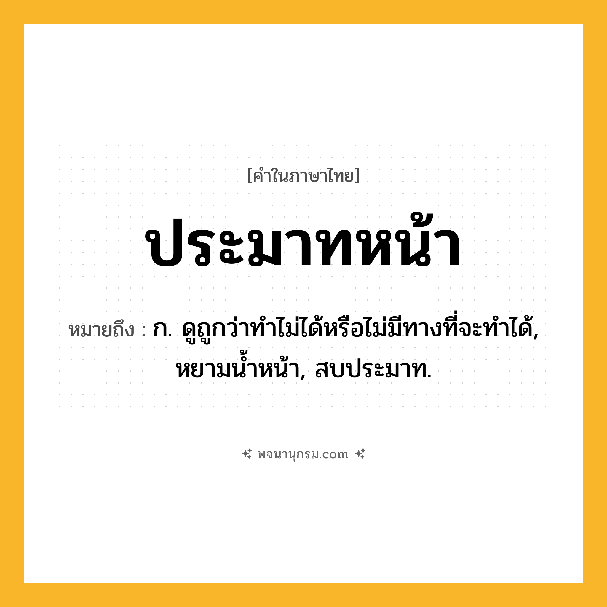 ประมาทหน้า ความหมาย หมายถึงอะไร?, คำในภาษาไทย ประมาทหน้า หมายถึง ก. ดูถูกว่าทําไม่ได้หรือไม่มีทางที่จะทําได้, หยามนํ้าหน้า, สบประมาท.