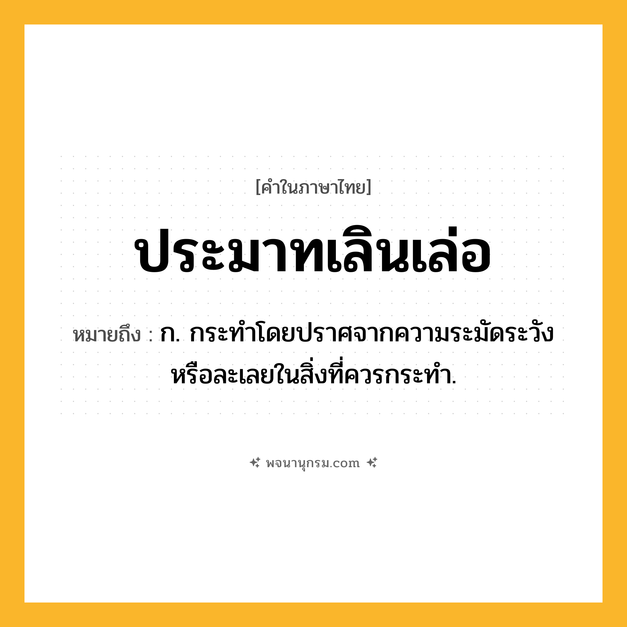 ประมาทเลินเล่อ ความหมาย หมายถึงอะไร?, คำในภาษาไทย ประมาทเลินเล่อ หมายถึง ก. กระทำโดยปราศจากความระมัดระวังหรือละเลยในสิ่งที่ควรกระทำ.