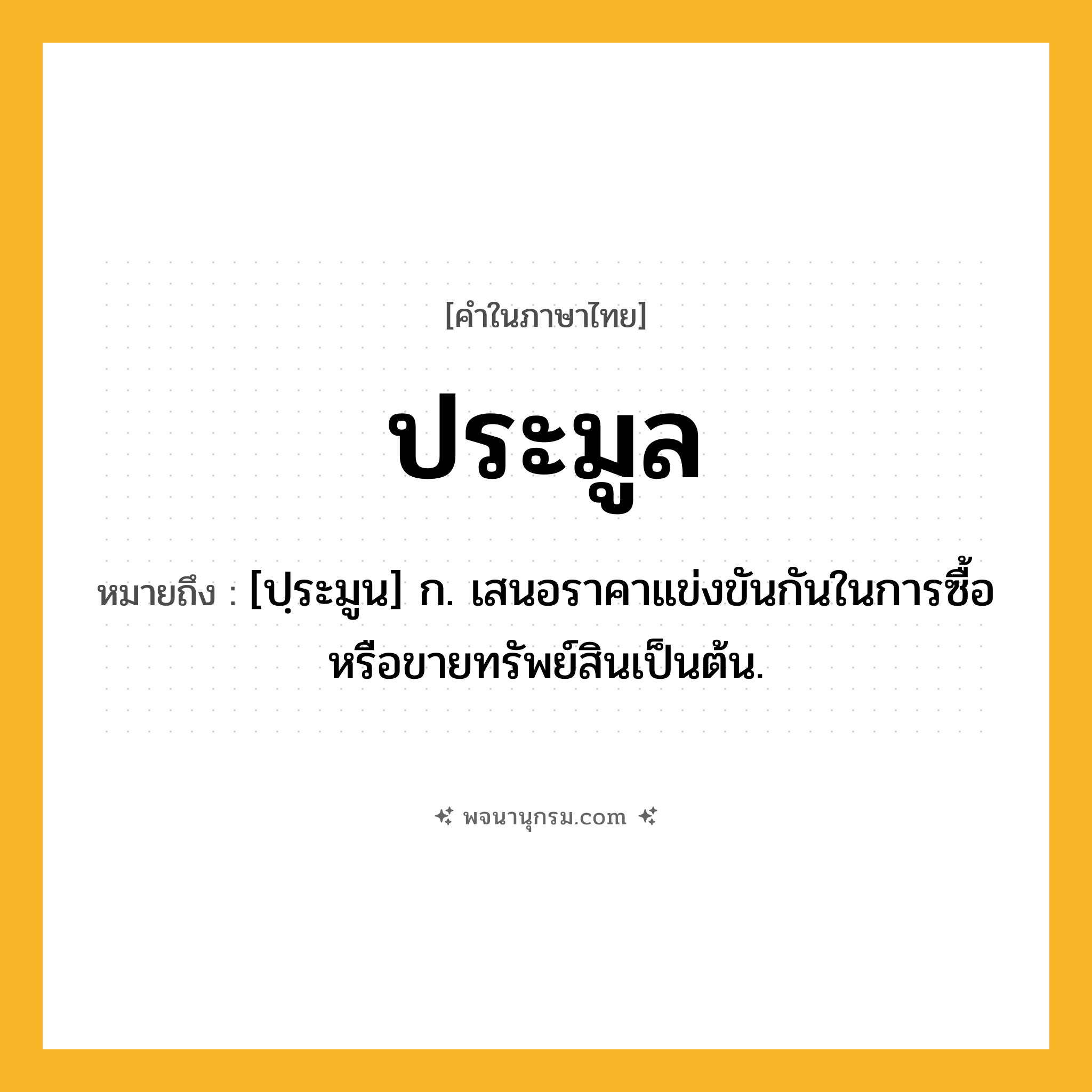ประมูล ความหมาย หมายถึงอะไร?, คำในภาษาไทย ประมูล หมายถึง [ปฺระมูน] ก. เสนอราคาแข่งขันกันในการซื้อหรือขายทรัพย์สินเป็นต้น.