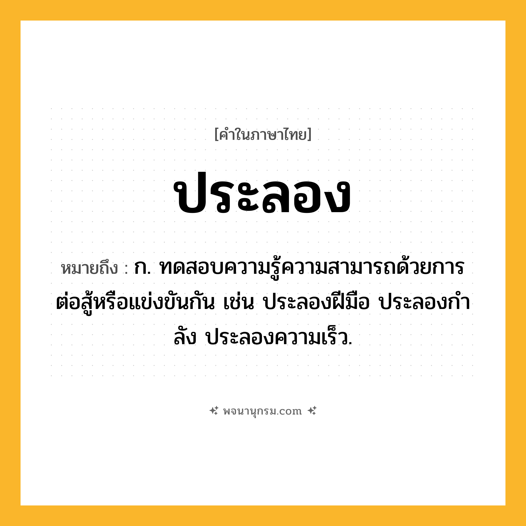ประลอง ความหมาย หมายถึงอะไร?, คำในภาษาไทย ประลอง หมายถึง ก. ทดสอบความรู้ความสามารถด้วยการต่อสู้หรือแข่งขันกัน เช่น ประลองฝีมือ ประลองกําลัง ประลองความเร็ว.