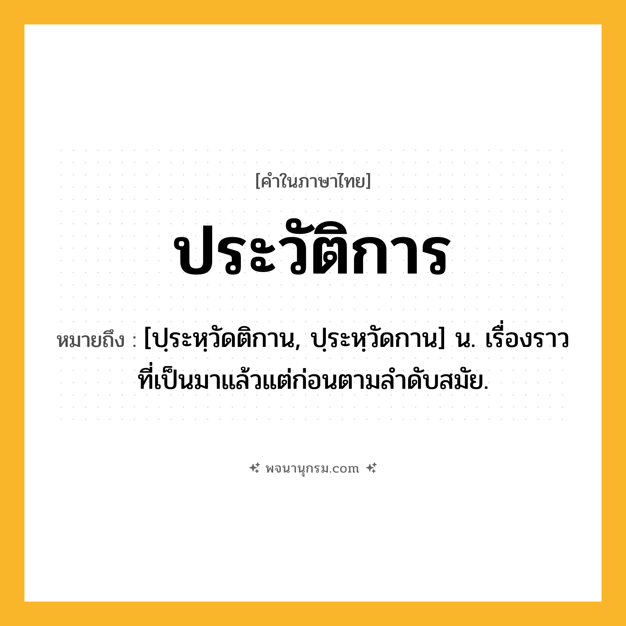 ประวัติการ ความหมาย หมายถึงอะไร?, คำในภาษาไทย ประวัติการ หมายถึง [ปฺระหฺวัดติกาน, ปฺระหฺวัดกาน] น. เรื่องราวที่เป็นมาแล้วแต่ก่อนตามลําดับสมัย.