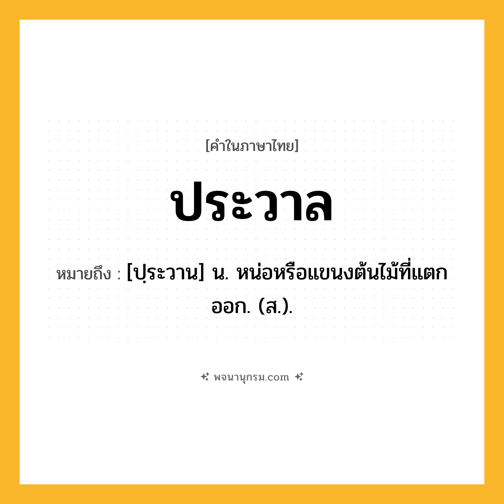 ประวาล ความหมาย หมายถึงอะไร?, คำในภาษาไทย ประวาล หมายถึง [ปฺระวาน] น. หน่อหรือแขนงต้นไม้ที่แตกออก. (ส.).