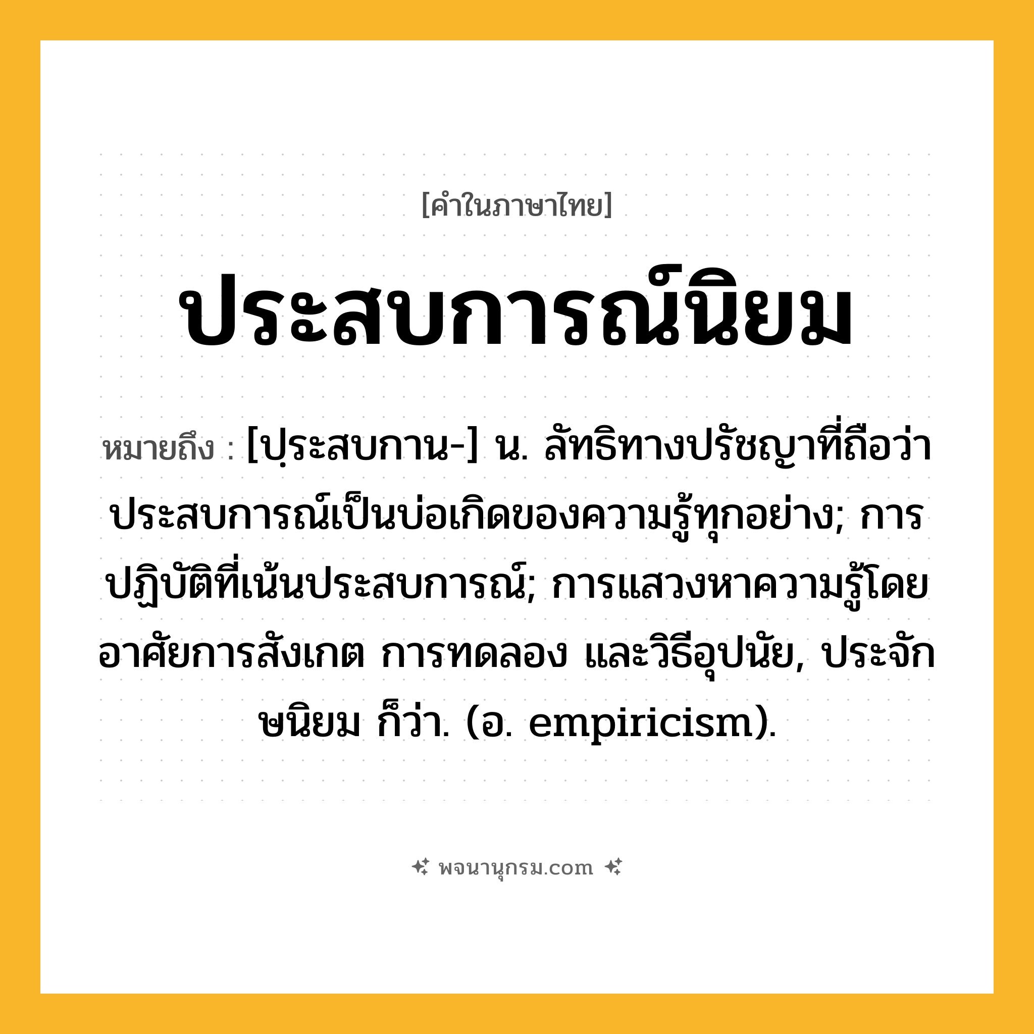ประสบการณ์นิยม ความหมาย หมายถึงอะไร?, คำในภาษาไทย ประสบการณ์นิยม หมายถึง [ปฺระสบกาน-] น. ลัทธิทางปรัชญาที่ถือว่าประสบการณ์เป็นบ่อเกิดของความรู้ทุกอย่าง; การปฏิบัติที่เน้นประสบการณ์; การแสวงหาความรู้โดยอาศัยการสังเกต การทดลอง และวิธีอุปนัย, ประจักษนิยม ก็ว่า. (อ. empiricism).