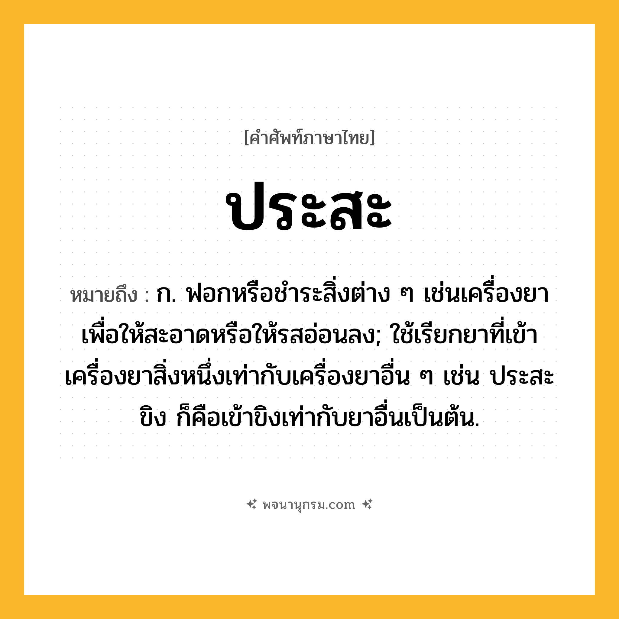 ประสะ ความหมาย หมายถึงอะไร?, คำในภาษาไทย ประสะ หมายถึง ก. ฟอกหรือชําระสิ่งต่าง ๆ เช่นเครื่องยาเพื่อให้สะอาดหรือให้รสอ่อนลง; ใช้เรียกยาที่เข้าเครื่องยาสิ่งหนึ่งเท่ากับเครื่องยาอื่น ๆ เช่น ประสะขิง ก็คือเข้าขิงเท่ากับยาอื่นเป็นต้น.