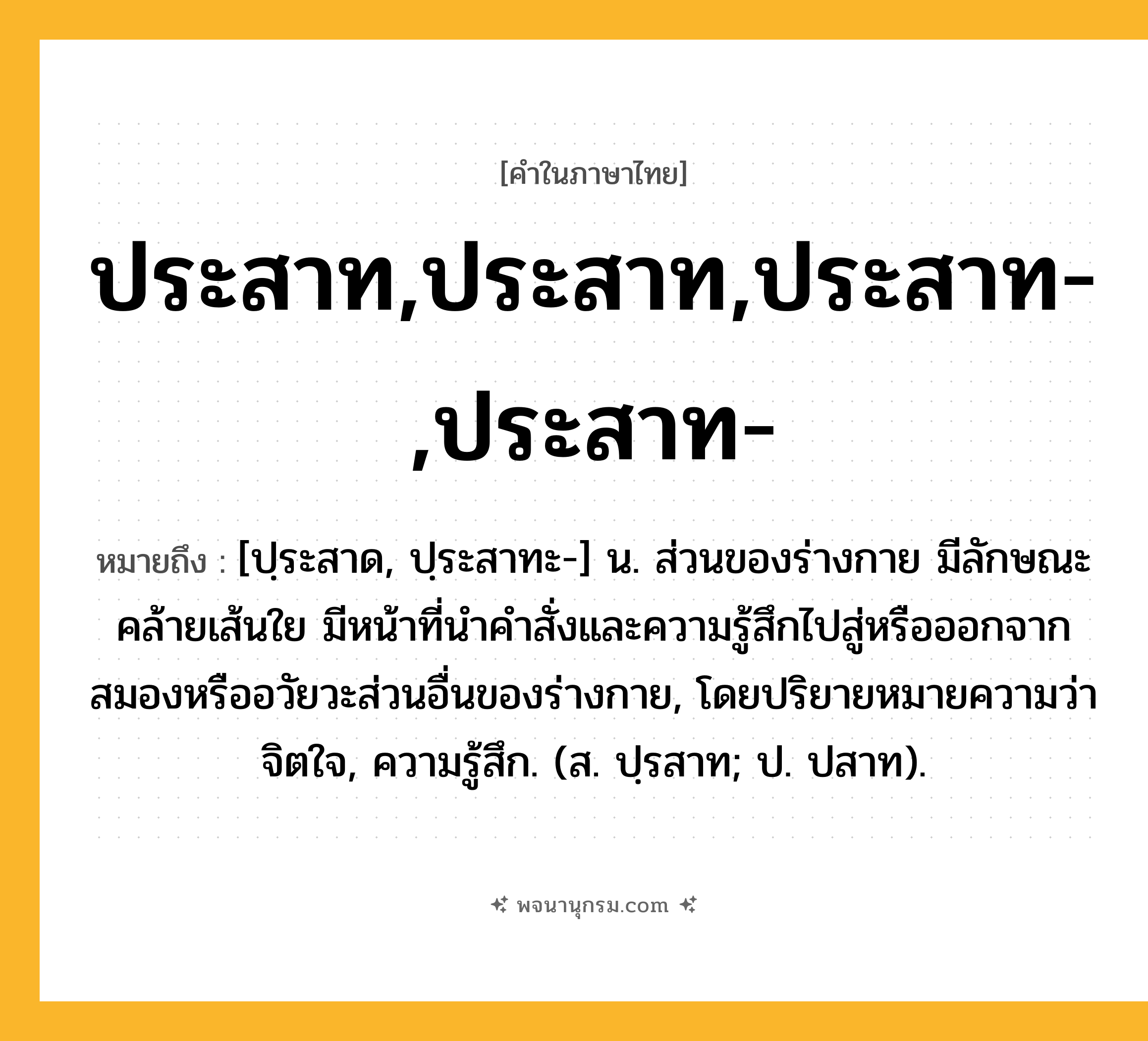 ประสาท,ประสาท,ประสาท-,ประสาท- ความหมาย หมายถึงอะไร?, คำในภาษาไทย ประสาท,ประสาท,ประสาท-,ประสาท- หมายถึง [ปฺระสาด, ปฺระสาทะ-] น. ส่วนของร่างกาย มีลักษณะคล้ายเส้นใย มีหน้าที่นําคําสั่งและความรู้สึกไปสู่หรือออกจากสมองหรืออวัยวะส่วนอื่นของร่างกาย, โดยปริยายหมายความว่า จิตใจ, ความรู้สึก. (ส. ปฺรสาท; ป. ปสาท).