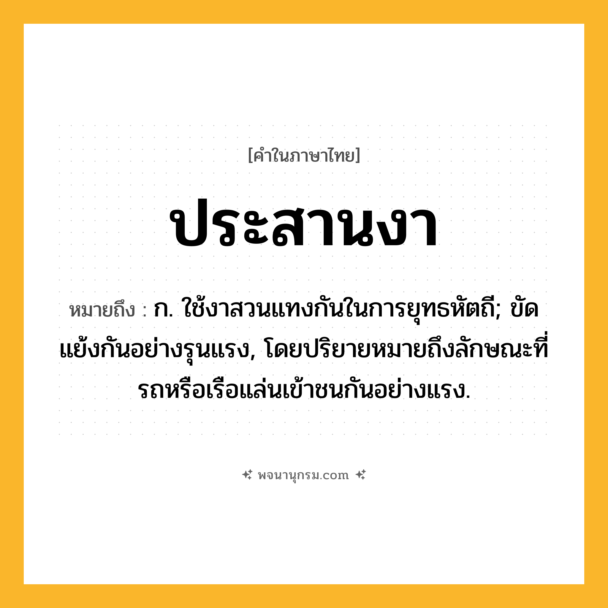 ประสานงา ความหมาย หมายถึงอะไร?, คำในภาษาไทย ประสานงา หมายถึง ก. ใช้งาสวนแทงกันในการยุทธหัตถี; ขัดแย้งกันอย่างรุนแรง, โดยปริยายหมายถึงลักษณะที่รถหรือเรือแล่นเข้าชนกันอย่างแรง.