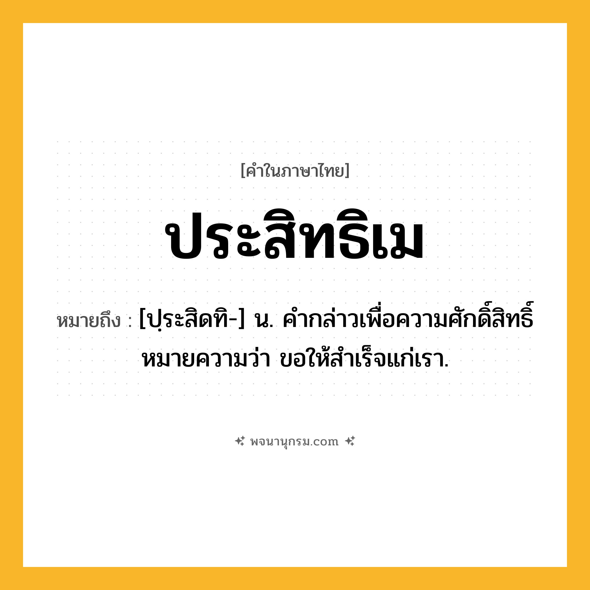 ประสิทธิเม ความหมาย หมายถึงอะไร?, คำในภาษาไทย ประสิทธิเม หมายถึง [ปฺระสิดทิ-] น. คํากล่าวเพื่อความศักดิ์สิทธิ์ หมายความว่า ขอให้สําเร็จแก่เรา.