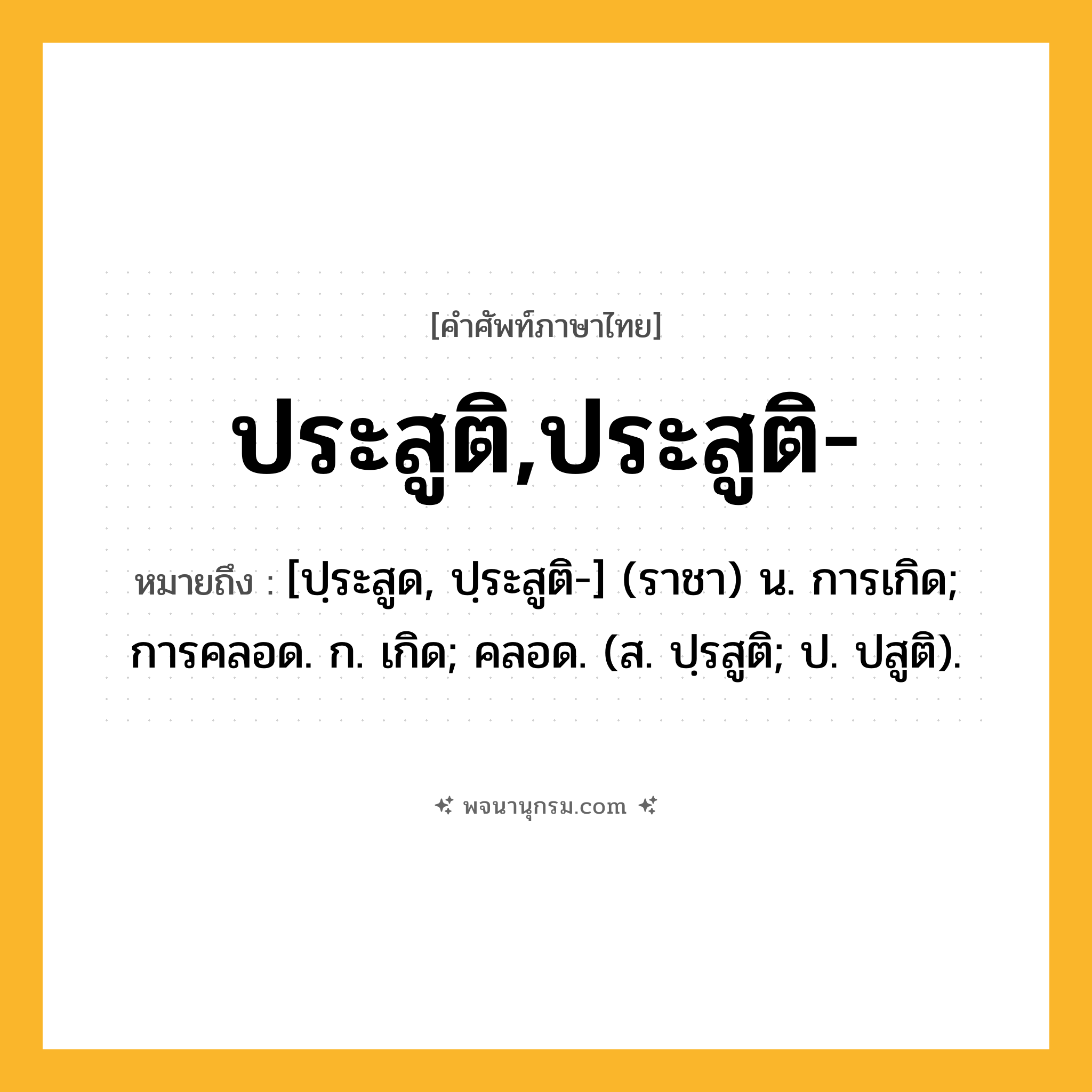 ประสูติ,ประสูติ- ความหมาย หมายถึงอะไร?, คำในภาษาไทย ประสูติ,ประสูติ- หมายถึง [ปฺระสูด, ปฺระสูติ-] (ราชา) น. การเกิด; การคลอด. ก. เกิด; คลอด. (ส. ปฺรสูติ; ป. ปสูติ).