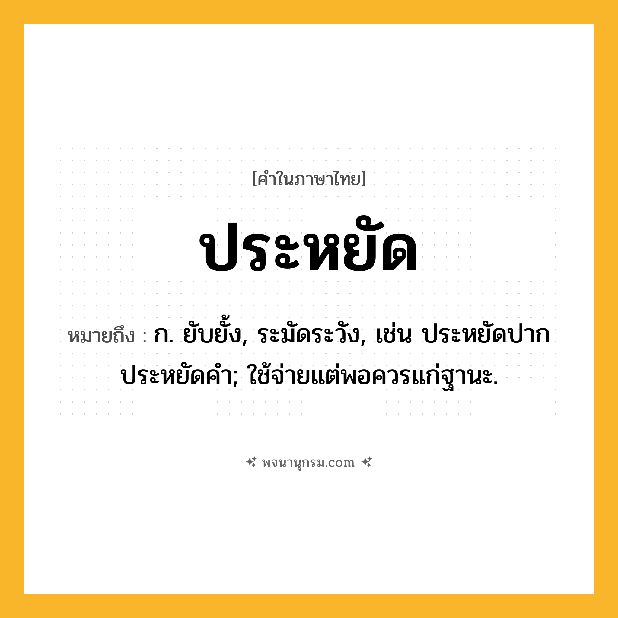 ประหยัด ความหมาย หมายถึงอะไร?, คำในภาษาไทย ประหยัด หมายถึง ก. ยับยั้ง, ระมัดระวัง, เช่น ประหยัดปาก ประหยัดคํา; ใช้จ่ายแต่พอควรแก่ฐานะ.