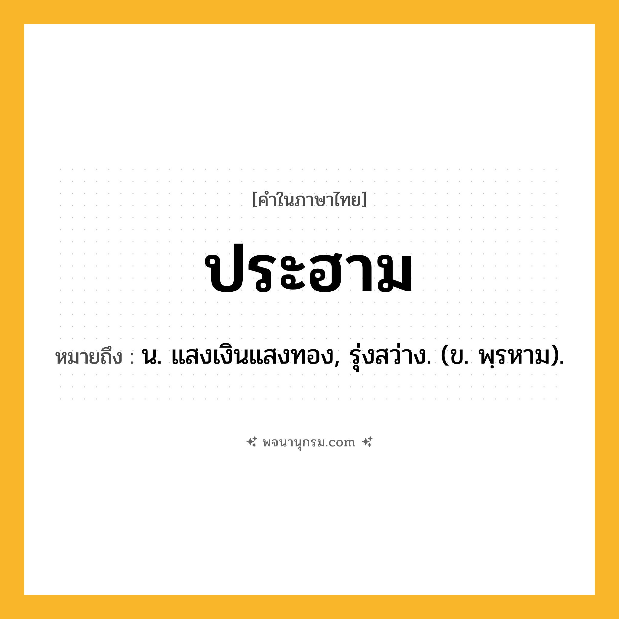 ประฮาม ความหมาย หมายถึงอะไร?, คำในภาษาไทย ประฮาม หมายถึง น. แสงเงินแสงทอง, รุ่งสว่าง. (ข. พฺรหาม).