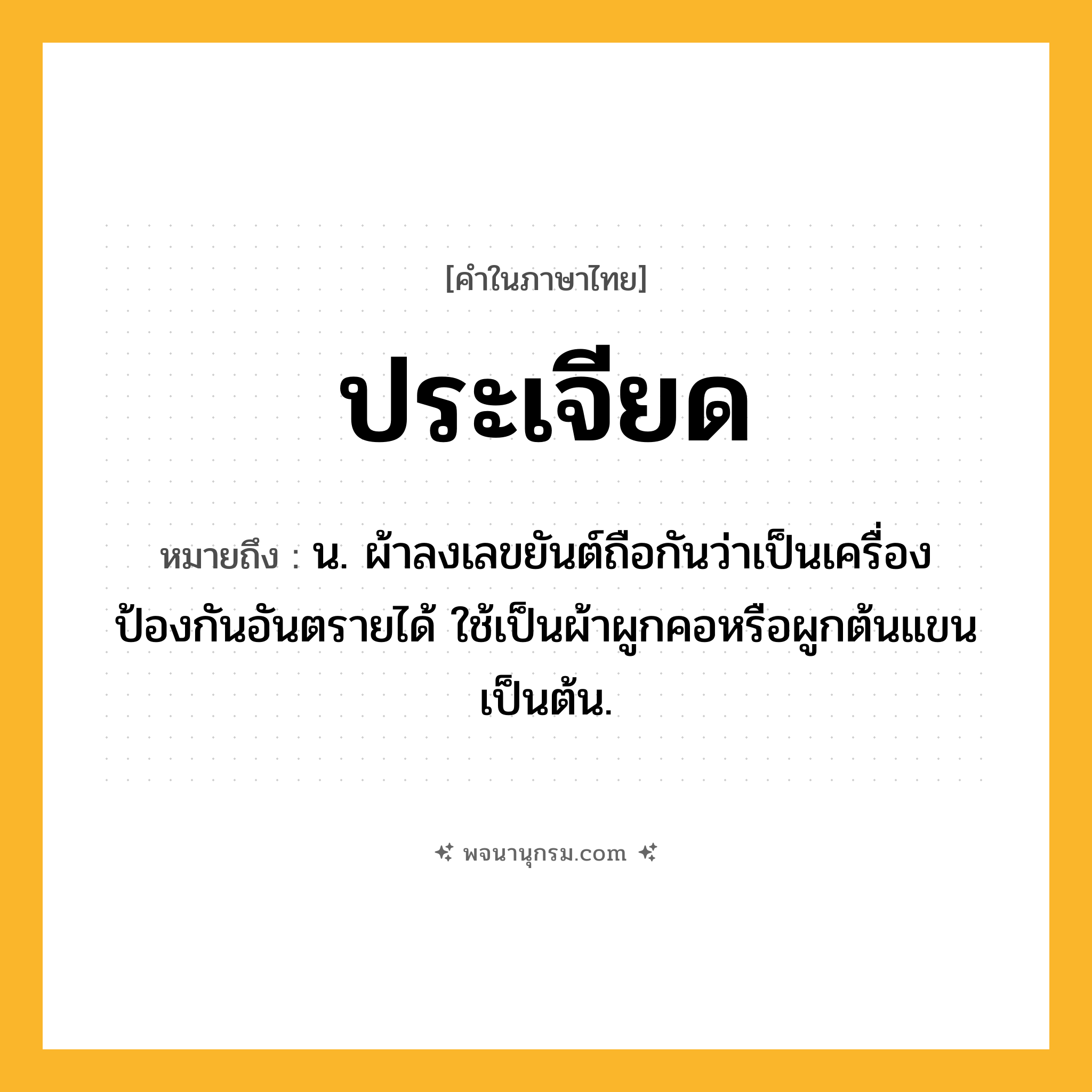 ประเจียด ความหมาย หมายถึงอะไร?, คำในภาษาไทย ประเจียด หมายถึง น. ผ้าลงเลขยันต์ถือกันว่าเป็นเครื่องป้องกันอันตรายได้ ใช้เป็นผ้าผูกคอหรือผูกต้นแขนเป็นต้น.