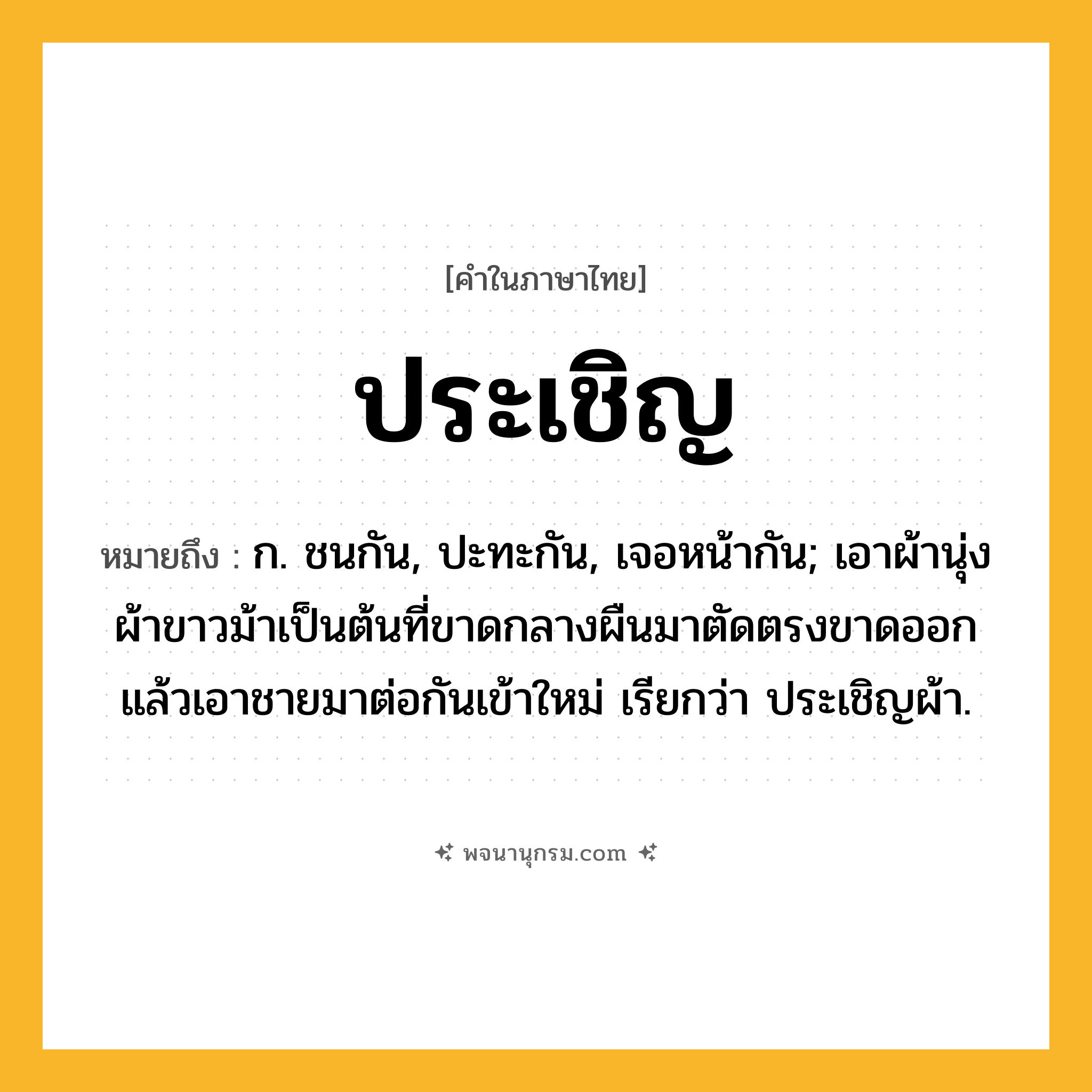 ประเชิญ ความหมาย หมายถึงอะไร?, คำในภาษาไทย ประเชิญ หมายถึง ก. ชนกัน, ปะทะกัน, เจอหน้ากัน; เอาผ้านุ่ง ผ้าขาวม้าเป็นต้นที่ขาดกลางผืนมาตัดตรงขาดออก แล้วเอาชายมาต่อกันเข้าใหม่ เรียกว่า ประเชิญผ้า.