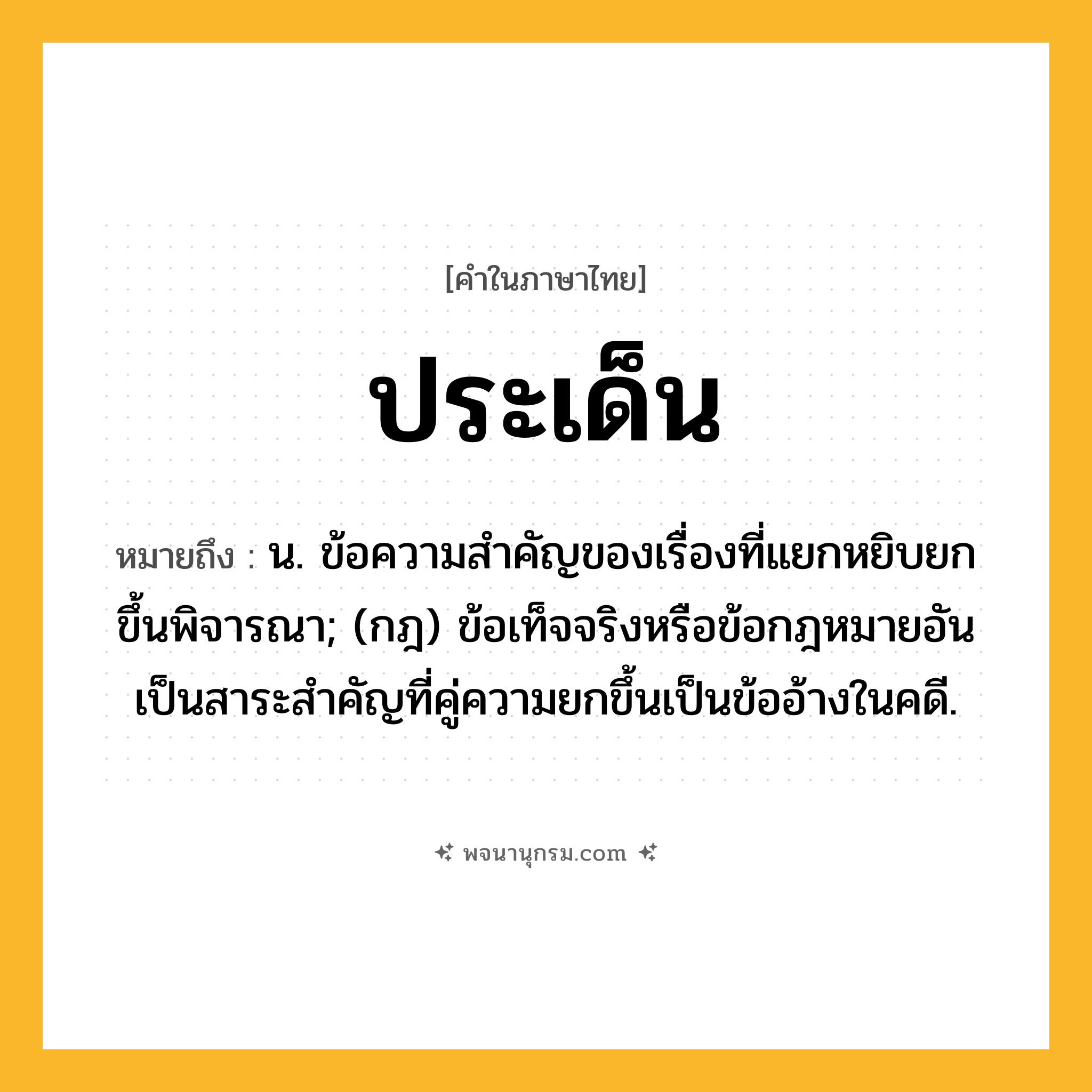 ประเด็น ความหมาย หมายถึงอะไร?, คำในภาษาไทย ประเด็น หมายถึง น. ข้อความสําคัญของเรื่องที่แยกหยิบยกขึ้นพิจารณา; (กฎ) ข้อเท็จจริงหรือข้อกฎหมายอันเป็นสาระสําคัญที่คู่ความยกขึ้นเป็นข้ออ้างในคดี.