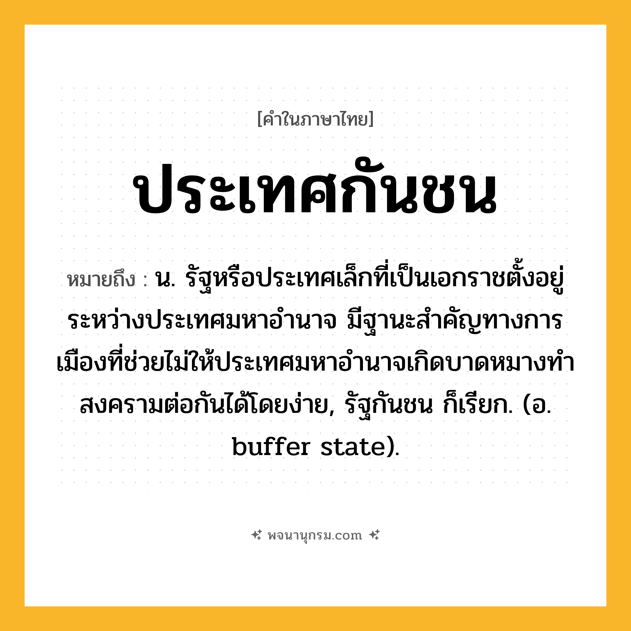 ประเทศกันชน ความหมาย หมายถึงอะไร?, คำในภาษาไทย ประเทศกันชน หมายถึง น. รัฐหรือประเทศเล็กที่เป็นเอกราชตั้งอยู่ระหว่างประเทศมหาอํานาจ มีฐานะสําคัญทางการเมืองที่ช่วยไม่ให้ประเทศมหาอํานาจเกิดบาดหมางทําสงครามต่อกันได้โดยง่าย, รัฐกันชน ก็เรียก. (อ. buffer state).