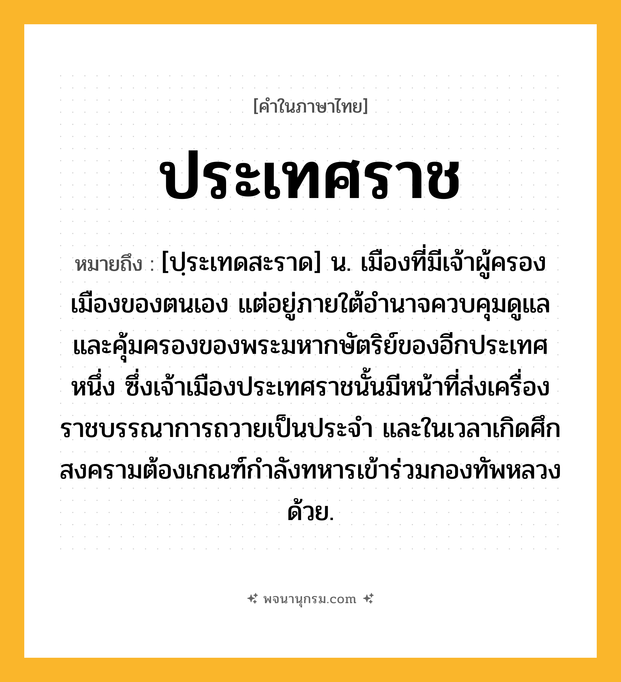 ประเทศราช ความหมาย หมายถึงอะไร?, คำในภาษาไทย ประเทศราช หมายถึง [ปฺระเทดสะราด] น. เมืองที่มีเจ้าผู้ครองเมืองของตนเอง แต่อยู่ภายใต้อํานาจควบคุมดูแลและคุ้มครองของพระมหากษัตริย์ของอีกประเทศหนึ่ง ซึ่งเจ้าเมืองประเทศราชนั้นมีหน้าที่ส่งเครื่องราชบรรณาการถวายเป็นประจํา และในเวลาเกิดศึกสงครามต้องเกณฑ์กําลังทหารเข้าร่วมกองทัพหลวงด้วย.