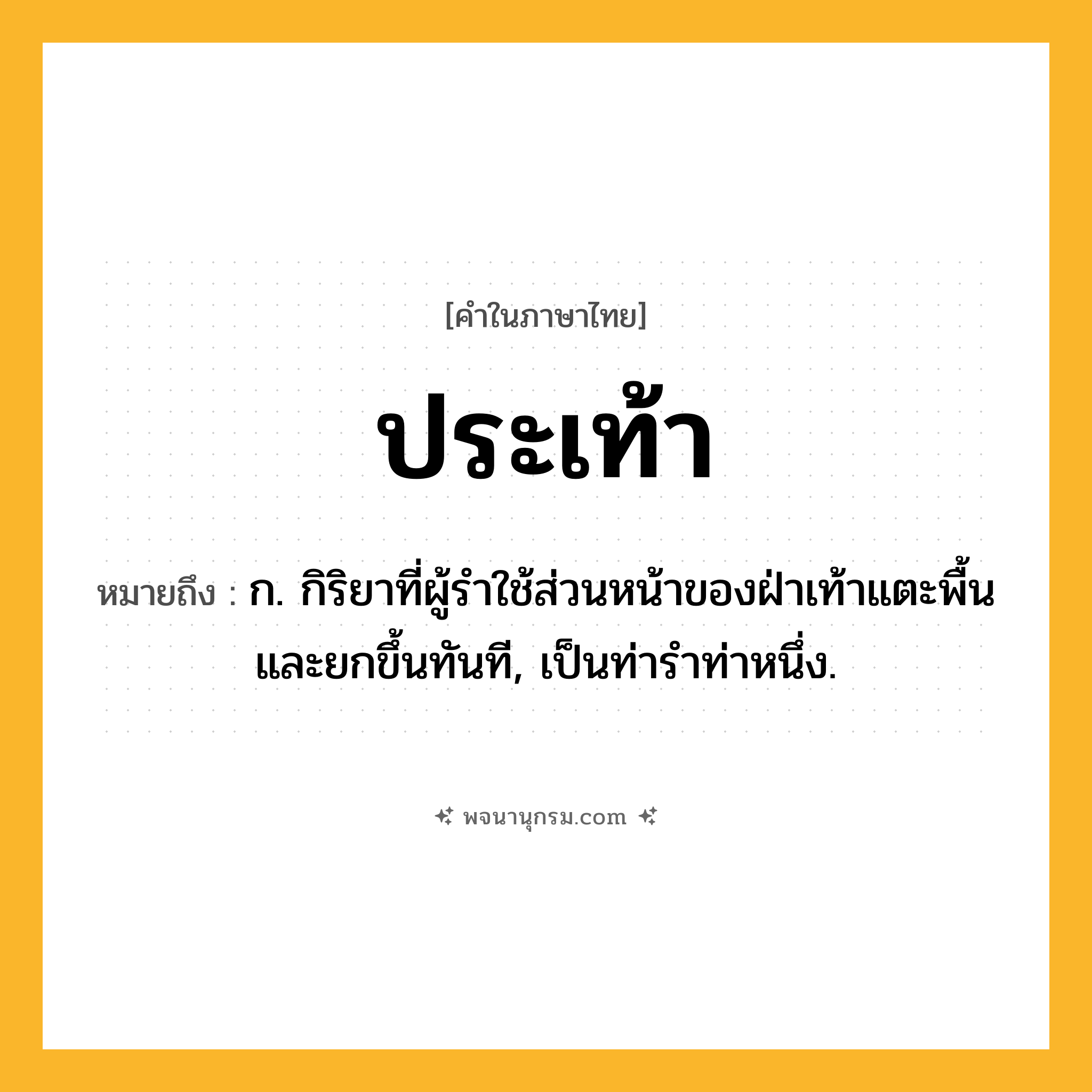 ประเท้า ความหมาย หมายถึงอะไร?, คำในภาษาไทย ประเท้า หมายถึง ก. กิริยาที่ผู้รำใช้ส่วนหน้าของฝ่าเท้าแตะพื้นและยกขึ้นทันที, เป็นท่ารำท่าหนึ่ง.