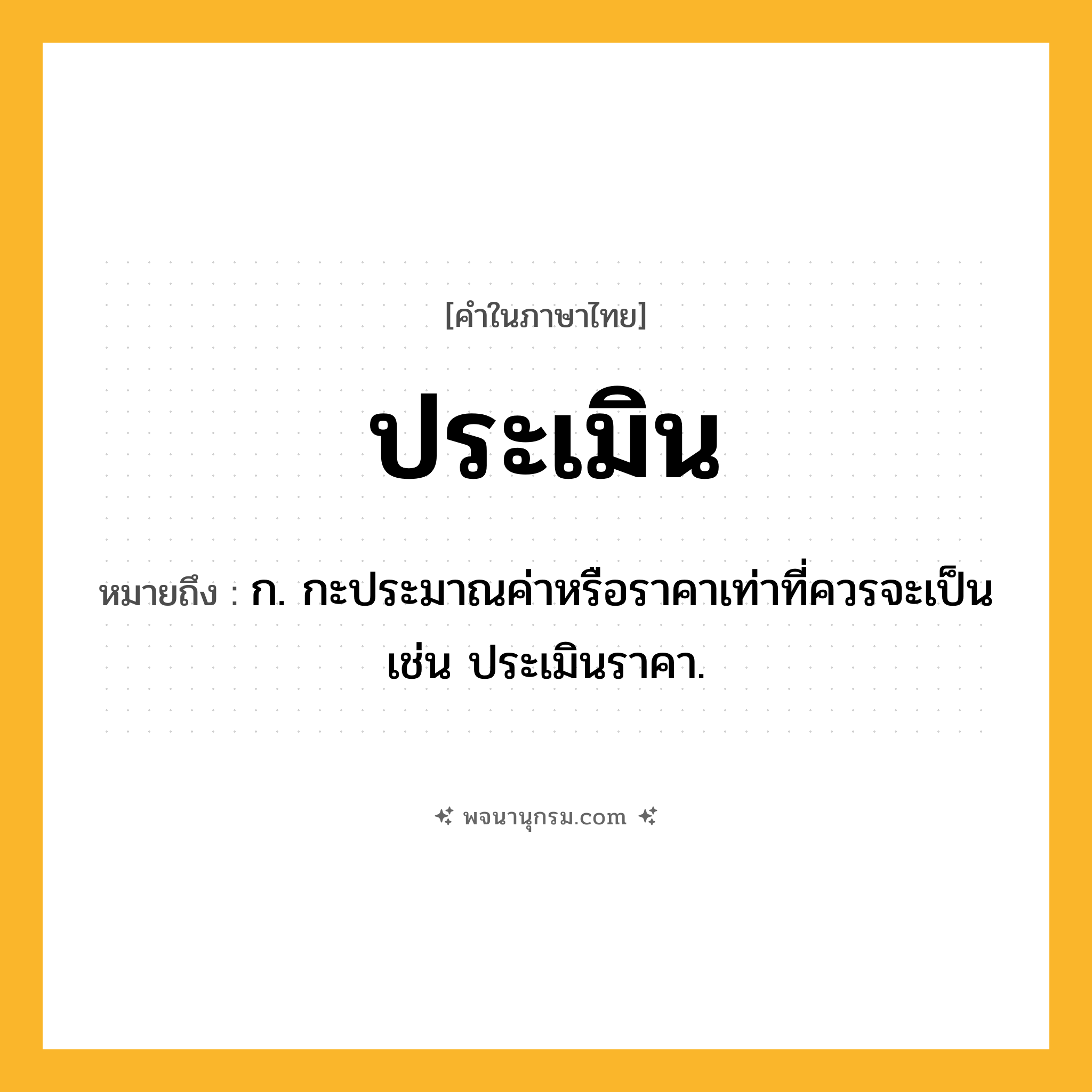 ประเมิน ความหมาย หมายถึงอะไร?, คำในภาษาไทย ประเมิน หมายถึง ก. กะประมาณค่าหรือราคาเท่าที่ควรจะเป็น เช่น ประเมินราคา.
