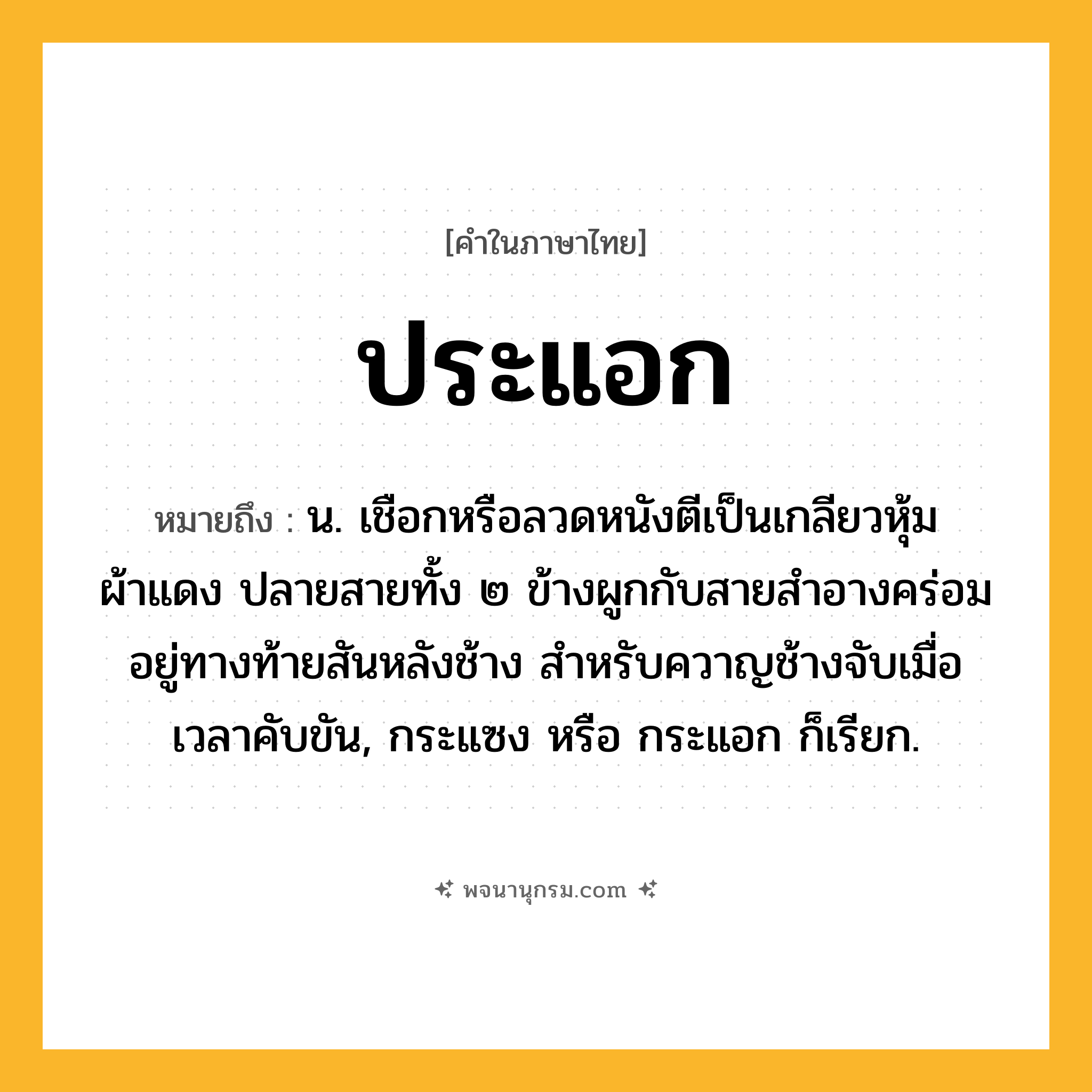 ประแอก ความหมาย หมายถึงอะไร?, คำในภาษาไทย ประแอก หมายถึง น. เชือกหรือลวดหนังตีเป็นเกลียวหุ้มผ้าแดง ปลายสายทั้ง ๒ ข้างผูกกับสายสำอางคร่อมอยู่ทางท้ายสันหลังช้าง สำหรับควาญช้างจับเมื่อเวลาคับขัน, กระแซง หรือ กระแอก ก็เรียก.